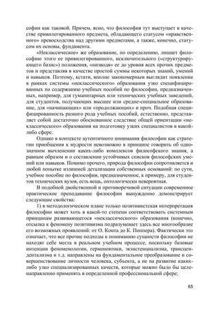 65
софии как таковой. Причем, ясно, что философия тут выступает в каче-
стве привилегированного предмета, обладающего статусом «нравствен-
ного» превосходства над другими предметами, а также, конечно, стату-
сом их основы, фундамента.
«Неклассическое» же образование, по определению, лишает фило-
софию этого ее привилегированного, исключительного («структуриру-
ющего базис») положения, «низводя» ее до уровня всех прочих предме-
тов и представляя в качестве простой суммы некоторых знаний, умений
и навыков. Поэтому, кстати, вполне закономерным выглядит появление
в рамках системы «неклассического» образования узко специфициро-
ванных по содержанию учебных пособий по философии, предназначен-
ных, например, для гуманитарных или технических учебных заведений,
для студентов, получающих высшее или средне-специальное образова-
ние, для «начинающих» или «продолжающих» и проч. Подобная специ-
фицированность разного рода учебных пособий, естественно, представ-
ляет собой достаточно обоснованное следствие общей ориентации «не-
классического» образования на подготовку узких специалистов в какой-
либо сфере.
Однако в контексте аутентичного понимания философии как страте-
гии приобщения к мудрости невозможно в принципе говорить об одно-
значном вычленении каких-либо комплексов философского знания, а
равным образом и о составлении устойчивых списков философских уме-
ний или навыков. Помимо прочего, природа философии сопротивляется и
любой попытке излишней детализации собственных оснований: по сути,
учебное пособие по философии, предназначенное, к примеру, для студен-
тов технических вузов, есть вещь, онтологически невероятная.
В подобной двойственной и противоречивой ситуации современное
практическое преподавание философии вынужденно демонстрирует
следующие свойства:
1) в методологическом плане только позитивистская интерпретация
философии может хоть в какой-то степени соответствовать системным
принципам развивающегося «неклассического» образования (конечно,
отсылка к феномену позитивизма подразумевает здесь все многообразие
его возможных проявлений: от О. Конта до К. Поппера). Фактически это
означает, что все прочие подходы к пониманию сущности философии не
находят себе места в реальном учебном процессе, поскольку базовые
интенции феноменологии, герменевтики, экзистенциализма, трансцен-
дентализма и т.д. направлены на фундаментальное преобразование и со-
вершенствование личности человека, субъекта, а не на развитие каких-
либо узко специализированных качеств, которые можно было бы целе-
направленно применять в определенной профессиональной сфере;
 