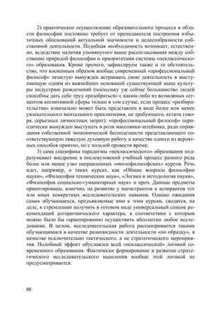 66
2) практическое осуществление образовательного процесса в обла-
сти философии постоянно требует от преподавателя построения избы-
точных обоснований актуальной значимости и целесообразности соб-
ственной деятельности. Подобная необходимость возникает, естествен-
но, вследствие наличия упомянутого выше рассогласования между соб-
ственно природой философии и приоритетами системы «неклассическо-
го» образования. Кроме прочего, зафиксируем также и то обстоятель-
ство, что косвенным образом вообще современный «профессиональный
философ» зачастую вынужден встраивать свою деятельность в высту-
пающую одним из важнейших оснований существующей ныне культу-
ры индустрию развлечений (поскольку уж сейчас большинство людей
способны дать себе труд «разобраться» с каким-либо из возможных сег-
ментов когнитивной сферы только в том случае, если процесс «разбира-
тельства» изначально может быть представлен в виде более или менее
увлекательного ментального приключения, не требующего, кстати гово-
ря, серьезных личностных затрат): «профессиональный философ» пери-
одически вынужден выступать в роли массовика-затейника, ради оправ-
дания собственной экономической бесполезности представляющего со-
ответствующую тяжелую духовную работу в качестве одного из вероят-
ных способов приятно, но с пользой провести время;
3) сама специфика парадигмы «неклассического» образования под-
разумевает внедрение в послевузовский учебный процесс разного рода
более или менее узко направленных «околофилософских» курсов. Речь
идет, например, о таких курсах, как «Общие вопросы философии
науки», «Философия технических наук», «Логика и методология науки»,
«Философия социально-гуманитарных наук» и проч. Данные предметы
ориентированы, конечно, на развитие у магистрантов и аспирантов тех
или иных конкретных исследовательских навыков. Однако ожидания
самих обучающихся, предъявляемые ими к этим курсам, сводятся, на
деле, к стремлению получить в готовом виде универсальный список ре-
комендаций алгоритмического характера, в соответствии с которым
можно было бы гарантированно осуществить абсолютно любое иссле-
дование. В целом, исследовательская работа рассматривается такими
обучающимися в качестве разновидности деятельности «по образцу», в
качестве исключительно тактического, а не стратегического мероприя-
тия. Подобный эффект обусловлен всей «неклассической» логикой со-
временного образования. Фактически формирование и развитие страте-
гического исследовательского мышления вообще этой логикой не
предусматривается.
 