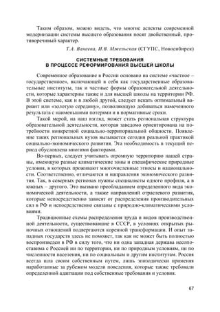 67
Таким образом, можно видеть, что многие аспекты современной
модернизации системы высшего образования носят двойственный, про-
тиворечивый характер.
Т.А. Ванеева, И.В. Мжельская (СГУПС, Новосибирск)
СИСТЕМНЫЕ ТРЕБОВАНИЯ
В ПРОЦЕССЕ РЕФОРМИРОВАНИЯ ВЫСШЕЙ ШКОЛЫ
Современное образование в России основано на системе «частное –
государственное», включающей в себя как государственные образова-
тельные институты, так и частные формы образовательной деятельно-
сти, которые характерны также и для высшей школы на территории РФ.
В этой системе, как и в любой другой, следует искать оптимальный ва-
риант или «золотую середину», позволяющую добиваться намеченного
результата с наименьшими потерями и в нормативные сроки.
Такой мерой, на наш взгляд, может стать региональная структура
образовательной деятельности, которая заведомо ориентирована на по-
требности конкретной социально-территориальной общности. Появле-
ние таких региональных вузов вызывается сегодня реальной практикой
социально-экономического развития. Эта необходимость в текущий пе-
риод обусловлена многими факторами.
Во-первых, следует учитывать огромную территорию нашей стра-
ны, имеющую разные климатические зоны и специфические природные
условия, в которых проживают многочисленные этносы и национально-
сти. Соответственно, отличаются и направления экономического разви-
тия. Так, в северных регионах нужны специалисты одного профиля, а в
южных – другого. Это вызвано преобладанием определенного вида эко-
номической деятельности, а также направлений отраслевого развития,
которые непосредственно зависят от распределения производительных
сил в РФ и непосредственно связаны с природно-климатическими усло-
виями.
Традиционные схемы распределения труда и видов производствен-
ной деятельности, существовавшие в СССР, в условиях открытых ры-
ночных отношений подвергаются коренной трансформации. И опыт за-
падных государств здесь не поможет, так как не может быть полностью
воспроизведен в РФ в силу того, что ни одна западная держава несопо-
ставима с Россией ни по территории, ни по природным условиям, ни по
численности населения, ни по социальным и другим институтам. Россия
всегда шла своим собственным путем, лишь эпизодически применяя
наработанные за рубежом модели поведения, которые также требовали
определенной адаптации под собственные требования и условия.
 