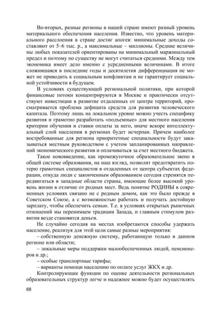 68
Во-вторых, разные регионы в нашей стране имеют разный уровень
материального обеспечения населения. Известно, что уровень матери-
ального расслоения в стране достиг апогея: минимальные доходы со-
ставляют от 5–6 тыс. р., а максимальные – миллионы. Средние величи-
ны любых показателей ориентированы на минимальный маржинальный
предел и поэтому по существу не могут считаться средними. Между тем
экономика имеет дело именно с усредненными величинами. В итоге
сложившаяся в последние годы и десятилетия дифференциация не мо-
жет не приводить к социальным конфликтам и не гарантирует социаль-
ной устойчивости в будущем.
В условиях существующей региональной политики, при которой
финансовые потоки концентрируются в Москве и практически отсут-
ствуют инвестиции в развитие отдаленных от центра территорий, про-
сматривается проблема дефицита средств для развития человеческого
капитала. Поэтому лишь на локальном уровне можно учесть специфику
развития и грамотно разработать «подъемные» для местного населения
критерии обучения и ставки оплаты за него, иначе вскоре интеллекту-
альный слой населения в регионах будет исчерпан. Причем наиболее
востребованные для региона приоритетные специальности будут зака-
зываться местным руководством с учетом запланированных направле-
ний экономического развития и оплачиваться за счет местного бюджета.
Такое нововведение, как промежуточное образовательное звено в
общей системе образования, на наш взгляд, позволит предотвратить по-
терю грамотных специалистов в отдаленных от центра субъектах феде-
рации, откуда люди с законченным образованием сегодня стремятся пе-
редвигаться в западные области страны, имеющие более высокий уро-
вень жизни в отличие от родных мест. Ведь понятие РОДИНЫ в совре-
менных условиях связано не с родным домом, как это было прежде в
Советском Союзе, а с возможностью работать и получать достойную
зарплату, чтобы обеспечить семью. Т.е. в условиях открытых рыночных
отношений мы перенимаем традиции Запада, и главным стимулом раз-
вития везде становятся деньги.
Не случайно сегодня на местах изобретаются способы удержать
население, реализуя для этой цели самые разные мероприятия:
– собственную денежную систему, работающую только в данном
регионе или области;
– локальные меры поддержки малообеспеченных людей, пенсионе-
ров и др.;
– особые транспортные тарифы;
– варианты помощи населению по оплате услуг ЖКХ и др.
Контролирующие функции по оценке деятельности региональных
образовательных структур легче и надежнее можно будет осуществлять
 