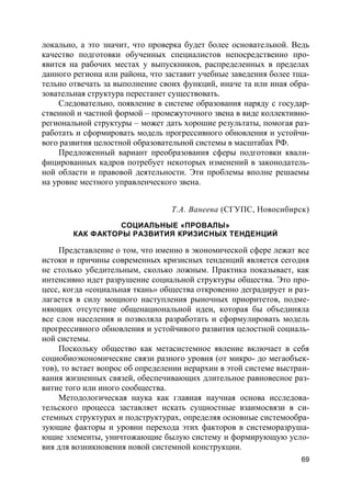 69
локально, а это значит, что проверка будет более основательной. Ведь
качество подготовки обученных специалистов непосредственно про-
явится на рабочих местах у выпускников, распределенных в пределах
данного региона или района, что заставит учебные заведения более тща-
тельно отвечать за выполнение своих функций, иначе та или иная обра-
зовательная структура перестанет существовать.
Следовательно, появление в системе образования наряду с государ-
ственной и частной формой – промежуточного звена в виде коллективно-
региональной структуры – может дать хорошие результаты, помогая раз-
работать и сформировать модель прогрессивного обновления и устойчи-
вого развития целостной образовательной системы в масштабах РФ.
Предложенный вариант преобразования сферы подготовки квали-
фицированных кадров потребует некоторых изменений в законодатель-
ной области и правовой деятельности. Эти проблемы вполне решаемы
на уровне местного управленческого звена.
Т.А. Ванеева (СГУПС, Новосибирск)
СОЦИАЛЬНЫЕ «ПРОВАЛЫ»
КАК ФАКТОРЫ РАЗВИТИЯ КРИЗИСНЫХ ТЕНДЕНЦИЙ
Представление о том, что именно в экономической сфере лежат все
истоки и причины современных кризисных тенденций является сегодня
не столько убедительным, сколько ложным. Практика показывает, как
интенсивно идет разрушение социальной структуры общества. Это про-
цесс, когда «социальная ткань» общества откровенно деградирует и раз-
лагается в силу мощного наступления рыночных приоритетов, подме-
няющих отсутствие общенациональной идеи, которая бы объединяла
все слои населения и позволяла разработать и сформулировать модель
прогрессивного обновления и устойчивого развития целостной социаль-
ной системы.
Поскольку общество как метасистемное явление включает в себя
социобиоэкономические связи разного уровня (от микро- до мегаобъек-
тов), то встает вопрос об определении иерархии в этой системе выстраи-
вания жизненных связей, обеспечивающих длительное равновесное раз-
витие того или иного сообщества.
Методологическая наука как главная научная основа исследова-
тельского процесса заставляет искать сущностные взаимосвязи в си-
стемных структурах и подструктурах, определяя основные системообра-
зующие факторы и уровни перехода этих факторов в системоразруша-
ющие элементы, уничтожающие былую систему и формирующую усло-
вия для возникновения новой системной конструкции.
 