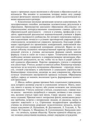 7
науки о принципах науки воспитания и обучения в образовательной де-
ятельности. Мы назовем те положения, которые имеют силу универ-
сальных физических законов сохранения для любой педагогической но-
вации национального размера:
1. Классическая школьная организация остается единственным, бе-
зальтернативным способом достижения положительных результатов в
образовании. Преимущество школьного образования обусловлено: си-
стематическими непосредственными отношениями главных субъектов
образовательной деятельности – учителя и ученика, профессора и сту-
дента; практической реальностью взаимоотношений учеников в форме
школьного (вузовского) сообщества, без которого невозможна нормаль-
ная социализация личности в условиях противоречий современной дей-
ствительности; возможностью управлять процессом, благодаря унифи-
кации структурной его организации; конкуренцией, свойственной вся-
кой относительно однородной кооперации личностей. Важно не под-
даться соблазну подменить непосредственный характер субъектных от-
ношений учителя и ученика дистантными формами связей, заменяя
формулу «глаза в глаза» на «глаза в экран». Технические возможности
необходимо активно вовлекать в совершенствование организации обра-
зовательной деятельности, но так, чтобы это не было в ущерб субъект-
ной сущности образования. Порочно превращать учителя в оператора
или диспетчера. Учитель должен оставаться собою. Компьютер поможет
научиться, но не получить полноценное образование – структуру лично-
сти, готовой участвовать в собственном и социальном строительстве.
Компьютерные технологии, несмотря на свое совершенство, обречены
остаться техническим инструментом процесса познания. Образование
требует, наряду со знанием, воспитание чувств, формирование ценност-
ной ориентации.
2. Школа любого уровня призвана быть социальным учреждением,
цель которого активное участие в становлении личности. Никто, нико-
гда, никого и ничему не научил, ибо учение возможно, как личностное
самодвижение. Учитель помогает учиться, следовательно, главная зада-
ча школы – воспитать потребность в знаниях, активное к ним отноше-
ние, желание учиться через всю жизнь. Самое трудное здесь – «заце-
пить» сознание. Приемов много: интересные факты, неожиданное реше-
ние проблемы, встречи с интересными людьми, их рассказы, выход за
горизонт известного и т.д. Стремление модернизаторов «разобрать»
ученика на компетенции разрушает педагогическую цитадель, постро-
енную классиками (А. Пушкиным, Ф. Достоевским, Л. Толстым, А. Че-
ховым, М. Горьким, А. Макаренко, В. Сухомлинским). Выпускник шко-
лы – это личность, нужная обществу. Чувство нужности обществу уси-
лит позиции самосознания индивида, снимет ощущение отчуждения.
 