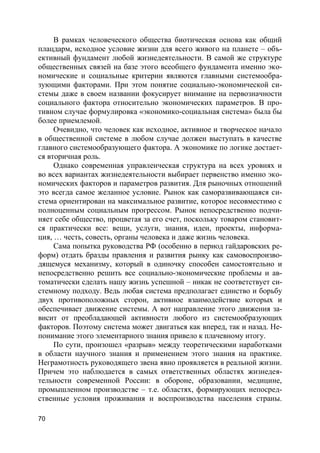 70
В рамках человеческого общества биотическая основа как общий
плацдарм, исходное условие жизни для всего живого на планете – объ-
ективный фундамент любой жизнедеятельности. В самой же структуре
общественных связей на базе этого всеобщего фундамента именно эко-
номические и социальные критерии являются главными системообра-
зующими факторами. При этом понятие социально-экономической си-
стемы даже в своем названии фокусирует внимание на первозначности
социального фактора относительно экономических параметров. В про-
тивном случае формулировка «экономико-социальная система» была бы
более приемлемой.
Очевидно, что человек как исходное, активное и творческое начало
в общественной системе в любом случае должен выступать в качестве
главного системообразующего фактора. А экономике по логике достает-
ся вторичная роль.
Однако современная управленческая структура на всех уровнях и
во всех вариантах жизнедеятельности выбирает первенство именно эко-
номических факторов и параметров развития. Для рыночных отношений
это всегда самое желанное условие. Рынок как саморазвивающаяся си-
стема ориентирован на максимальное развитие, которое несовместимо с
полноценным социальным прогрессом. Рынок непосредственно подчи-
няет себе общество, процветая за его счет, поскольку товаром становит-
ся практически все: вещи, услуги, знания, идеи, проекты, информа-
ция, … честь, совесть, органы человека и даже жизнь человека.
Сама попытка руководства РФ (особенно в период гайдаровских ре-
форм) отдать бразды правления и развития рынку как самовоспроизво-
дящемуся механизму, который в одиночку способен самостоятельно и
непосредственно решить все социально-экономические проблемы и ав-
томатически сделать нашу жизнь успешной – никак не соответствует си-
стемному подходу. Ведь любая система предполагает единство и борьбу
двух противоположных сторон, активное взаимодействие которых и
обеспечивает движение системы. А вот направление этого движения за-
висит от преобладающей активности любого из системообразующих
факторов. Поэтому система может двигаться как вперед, так и назад. Не-
понимание этого элементарного знания привело к плачевному итогу.
По сути, произошел «разрыв» между теоретическими наработками
в области научного знания и применением этого знания на практике.
Неграмотность руководящего звена явно проявляется в реальной жизни.
Причем это наблюдается в самых ответственных областях жизнедея-
тельности современной России: в обороне, образовании, медицине,
промышленном производстве – т.е. областях, формирующих непосред-
ственные условия проживания и воспроизводства населения страны.
 