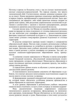 71
Поэтому и кризис по большому счету у нас не столько экономический,
сколько социально-управленческий. Это гораздо опаснее, чем просто
экономический сбой. Соответственно, никакие денежные вливания стра-
ну не спасут. Нужна программа коренных социальных преобразований и,
в первую очередь, преобразований в управленческой системе. Здесь про-
сматриваются два варианта: либо новая грамотная команда лидеров на
уровне всей страны, либо разделение управленческих полномочий по ре-
гионам в соответствии с законом о местном самоуправлении, дающем
возможность принятия самостоятельных решений на местах.
Сегодня вполне ясно, что Москва не способна управлять регионами
(даже на примере не очень отдаленного от столицы кавказского региона),
так как необходим учет специфики развития – эколого-экономических
факторов, социально-этнической культуры и т.д. Локализация же управ-
ления может успешно стимулировать развитие отдаленных от столицы
территорий.
В качестве конкретного примера можно говорить о саморазвитии
образовательной сферы. Настала пора создавать региональные учебные
заведения, ориентированные на потребности региона в профессиональ-
ных кадрах. Дипломы таких учебных заведений должны быть востребо-
ваны в самом регионе с учетом специфики его развития. Это дает ло-
кальным социально-территориальным образованиям массу преиму-
ществ:
1) снижение степени зависимости от Москвы и снятие катастрофи-
ческой бумажной волокиты, обусловленной множественными столич-
ными проверками, которые обеспечивают Министерство образования и
науки постоянным притоком солидных денежных средств, так необхо-
димых самому региону;
2) определение уровня оплаты за обучение с учетом средних дохо-
дов населения данного региона;
3) невозможность использования документа об образовании за ру-
бежом, что означает реальное использование подготовленных кадров на
местах вместо оттока «мозгов» за границу;
4) формирование надежной конкурентной основы на уровне регио-
на, который может обеспечить устойчивое развитие производства и
сферы обращения на локальных территориях.
А если уровень образования в региональных учебных заведениях
окажется выше столичного, то пусть стоят в очередь за нашими кадрами!
Пока диалектические тенденции современного социально-
экономического развития по-прежнему сфокусированы на экономиче-
ских критериях, позволяющих Москве обогащаться за счет регионов, ре-
альное развитие заходит в тупик. Накопленная в этом плане «усталость»
 