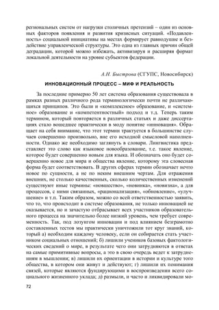 72
региональных систем от нагрузки столичных претензий – один из основ-
ных факторов появления и развития кризисных ситуаций. «Подавлен-
ность» социальной инициативы на местах формирует равнодушие и без-
действие управленческой структуры. Это одна из главных причин общей
деградации, которой можно избежать, активизируя и расширяя формат
локальной деятельности на уровне субъектов федерации.
А.Н. Быстрова (СГУПС, Новосибирск)
ИННОВАЦИОННЫЙ ПРОЦЕСС – МИФ И РЕАЛЬНОСТЬ
За последние примерно 50 лет система образования существовала в
рамках разных различного рода терминологически почти не различаю-
щихся принципов. Это были и «комплексное» образование, и «систем-
ное» образование и «компетентностный» подход и т.д. Теперь таким
термином, который повторяется в различных статьях и даже диссерта-
циях стало вошедшее практически в моду понятие «инновация». Обра-
щает на себя внимание, что этот термин трактуется в большинстве слу-
чаев совершенно произвольно, вне его исходной смысловой наполнен-
ности. Однако же необходимо заглянуть в словари. Лингвистика пред-
ставляет это слово как языковое новообразование, т.е. такое явление,
которое будет совершенно новым для языка. И обозначать оно будет со-
вершенно новое для мира и общества явление, которому эта словесная
форма будет соответствовать. В других сферах термин обозначает нечто
новое по сущности, а не по неким внешним чертам. Для отражения
внешних, не столько качественных, сколько количественных изменений
существуют иные термины: «новшество», «новинка», «новизна», а для
процессов, с ними связанных, «рационализация», «обновление», «улуч-
шение» и т.п. Таким образом, можно со всей ответственностью заявить,
что то, что происходит в системе образования, не только инновацией не
оказывается, но и зачастую отбрасывает всех участников образователь-
ного процесса на значительно более низкий уровень, чем требует совре-
менность. Так, под лозунгом инновации и под влиянием безграмотно
составленных тестов мы практически уничтожили тот круг знаний, ко-
торый а) необходим каждому человеку, если он собирается стать участ-
ником социальных отношений; б) лишили учеников базовых фактологи-
ческих сведений о мире, в результате чего они затрудняются в ответах
на самые примитивные вопросы, а это в свою очередь ведет к затрудне-
ниям в мышлении; в) лишили их ориентации в истории и культуре того
общества, в котором они живут и действуют; г) лишили их понимания
связей, которые являются фундирующими в воспроизведении всего со-
циального жизненного уклада; д) размыли, и часто и ликвидировали мо-
 