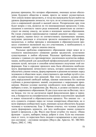 73
ральные принципы, без которых образование, имеющее целью обеспе-
чение будущего общества и нации, просто не может осуществиться.
Этот список можно продолжить, и тогда мы вынуждены будем выйти на
уровень формирования личности, что чуть ли не сознательно уничтожа-
ется в современной средней и высшей школе. Риторическим при этом
будет вопрос о том, является ли это инновационным процессом. Слово,
сказанное в контексте такого рода изменений, решительно не соответ-
ствует ни своему смыслу, ни целям и исконным задачам образования.
На глазах учеников переписывается главный документ школы – класс-
ный журнал, оценки могут не соответствовать оцениваемым знаниям,
получение дипломов и аттестатов зрелости оказывается пустой фор-
мальностью, и любые призывы к инновациям в образовательном про-
цессе становятся насмешкой над его участниками, а необходимость в
получении знаний – просто лишена смысла.
Реальные проблемы современного образования лежат вовсе не в
плоскости максимального снижения уровня трудностей, естественно
существующих в любом обучении. Реальные проблемы образования
связаны с главным его противоречием: увеличением количества инфор-
мации, необходимой для дальнейшей профессиональной деятельности и
поиском путей, методов и способов качественного получения этой ин-
формации. Еще в середине прошлого века была обозначена необходи-
мость формирования личностного начала, которое единственно может
обеспечить умение поиска, формулирования и решения встающих перед
человеком и обществом задач, ответственность при выборе путей и спо-
собов осуществления этих решений. При этом личность должна обла-
дать определенной свободой выбора, каковая невозможна без наличия
глубоких и разносторонних знаний, соединенных с моральными прин-
ципами. Именно условие наличия «свободного поля выбора, свободы
выбирать в нем», по выражению Дж. Фаулза, и должно составлять сущ-
ность современного образования. И уже стало ясно как на Востоке, так и
на Западе, что это не достигается парой фокуснических фраз и терми-
нов, а базируется на специфическом соединении классических традиций
и новых технологий в образовательном процессе. Что именно это – и
есть сущность стоящих перед не только конкретным обществом, но и
всем мировым сообществом задач, имеющих целью обеспечить будущее
человека и человечества. Еще Э. Фромм отмечал, что человек должен
уметь формировать ценности, для чего необходимо знание сущности
вещей и процессов, а Дж. Фаулз еще более углубил эту мысль: «Наша
функция – судить, выбирать между добром и злом. Если мы отказыва-
емся от этого, то перестаем быть людьми и возвращаемся в свое основ-
ное состояние – состояние материи» [Фаулз Дж. Аристос. М.: ЭКСМО-
Пресс, 2002. С. 146].
 