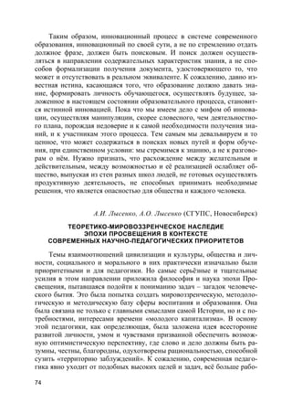 74
Таким образом, инновационный процесс в системе современного
образования, инновационный по своей сути, а не по стремлению отдать
должное фразе, должен быть поисковым. И поиск должен осуществ-
ляться в направлении содержательных характеристик знания, а не спо-
собов формализации получения документа, удостоверяющего то, что
может и отсутствовать в реальном эквиваленте. К сожалению, давно из-
вестная истина, касающаяся того, что образование должно давать зна-
ние, формировать личность обучающегося, осуществлять будущее, за-
ложенное в настоящем состоянии образовательного процесса, становит-
ся истинной инновацией. Пока что мы имеем дело с мифом об иннова-
ции, осуществляя манипуляции, скорее словесного, чем деятельностно-
го плана, порождая недоверие и к самой необходимости получения зна-
ний, и к участникам этого процесса. Тем самым мы девальвируем и то
ценное, что может содержаться в поисках новых путей и форм обуче-
ния, при единственном условии: мы стремимся к знанию, а не к разгово-
рам о нём. Нужно признать, что расхождение между желательным и
действительным, между возможностью и её реализацией ослабляет об-
щество, выпуская из стен разных школ людей, не готовых осуществлять
продуктивную деятельность, не способных принимать необходимые
решения, что является опасностью для общества и каждого человека.
А.И. Лысенко, А.О. Лысенко (СГУПС, Новосибирск)
ТЕОРЕТИКО-МИРОВОЗЗРЕНЧЕСКОЕ НАСЛЕДИЕ
ЭПОХИ ПРОСВЕЩЕНИЯ В КОНТЕКСТЕ
СОВРЕМЕННЫХ НАУЧНО-ПЕДАГОГИЧЕСКИХ ПРИОРИТЕТОВ
Темы взаимоотношений цивилизации и культуры, общества и лич-
ности, социального и морального в них практически изначально были
приоритетными и для педагогики. Но самые серьёзные и тщательные
усилия в этом направлении приложила философия и наука эпохи Про-
свещения, пытавшаяся подойти к пониманию задач – загадок человече-
ского бытия. Это была попытка создать мировоззренческую, методоло-
гическую и методическую базу сферы воспитания и образования. Она
была связана не только с главными смыслами самой Истории, но и с по-
требностями, интересами времени «молодого капитализма». В основу
этой педагогики, как определяющая, была заложена идея всесторонне
развитой личности, умом и чувствами призванной обеспечить возмож-
ную оптимистическую перспективу, где слово и дело должны быть ра-
зумны, честны, благородны, одухотворены рациональностью, способной
сузить «территорию заблуждений». К сожалению, современная педаго-
гика явно уходит от подобных высоких целей и задач, всё больше рабо-
 