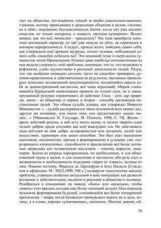 75
тает на общество, поглощённое гонкой за якобы спасительно-вещным,
тленным, потому приводящим к деградации общества в целом, «челове-
ка в нём», ощущению бессмысленности бытия, когда нет уже высших
смыслов, но только интересы, а «совесть заклеена купюрами». Встает
вопрос, как это всё, осмыслив – преодолеть? Эта тема приобрела поис-
тине вселенский характер, от неё уже никуда не уйти, не спрятаться в
вековую неразрешимость. Следует, прежде всего, победить самих себя;
как утверждали ещё древние мудрецы, только человек, победивший са-
мого себя, способен победить всё. Это основной тезис и сверхзадача гу-
манистов эпохи Просвещения. Однако даже наиболее оптимистичные из
них видели сложность этой проблемы, понимали, что то, что возможно в
рефлексии, слабо осуществимо в реальной деятельности людей. Разум,
что так особенно очевидно сегодня, часто не способен примирить ду-
ховно-нравственное и действительное (в результате, явственно превали-
рует комплекс человеческой неполноценности, пытающийся скрыть се-
бя за демонстративной наглостью, всё чаще агрессией). Миром стано-
вящейся буржуазной цивилизации правили не только сила, но и закон,
призванный разумно ограничивать её действие. Сила – есть дар приро-
ды, закон – от общества; и первое, и второе – способы достижения по-
ставленных целей. Это общая судьба, однако, как утверждал Никколо
Макиавелли: «…судьба распоряжается лишь половиной всех наших дел,
другую же половину, или около того, она предоставляет самим лю-
дям…» [Макиавелли Н. Государь. М. Планета, 1990, С. 74]. Жизнь –
арена действий разума, в ней есть место всему, и нельзя творить одно
только доброе среди стольких всё ещё жаждущих зла. Но действовать
надо всё-таки во имя добра, осторожностью или натиском, силой или
искусством, терпением или иным способом. Это был указ нынешним
скептикам, пессимистам, призыв к формированию в условиях уже «пе-
резревшего капитализма», способности к преодолению всё более актив-
ных движущих сил человеческих поступков – эгоизма, корысти, лице-
мерия. Задача из разряда неразрешимых, но необходимых, и для обще-
ственной науки в целом, и для педагогики в частности, ибо речь идет о
возможности и необходимости отделения «зёрен от плевел», истины от
лжи. Именно поэтому, Франсуа де Ларошфуко и Блез Паскаль [Сужде-
ния и афоризмы. М.: ИПЛ,1990, 384 с.] подвергли тщательному анализу
проблему, ставшую особенно актуальной в веке нынешнем: как развести
желаемое и действительное, видимое и реальное в обществе и человеке.
Разобраться в отношениях по поводу «быть» или «казаться», чтобы
«иметь» (что явилось сегодня еще более значимой целью). Они показали
механизм формирования будущей, становящейся все более изощренной
пропаганды – пиара, когда буквально принуждают верить не в дело, ис-
тину, а в слово, хорошо «упакованное», сказанное. Многие деяния, об-
 