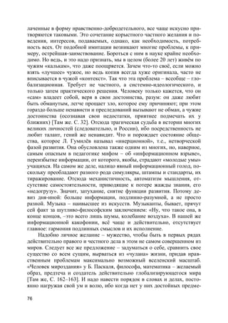 76
лаченные в форму нравственно-добродетельного, все чаще искусно при-
творяются таковыми. Это сочетание корыстного частного желания и по-
ведения, интересов, подаваемых, однако, как необходимость, потреб-
ность всех. От подобной имитации возникают многие проблемы, к при-
меру, острейшая-заимствование. Бороться с ним в науке крайне необхо-
димо. Но ведь, и это надо признать, мы в целом (более 20 лет) живём по
чужим «калькам», что даже поощряется. Зачем что-то своё, если можно
взять «лучшее» чужое, но ведь копия всегда хуже оригинала, часто не
вписывается в чужой «контекст». Так что эта проблема – всеобще – гло-
бализационная. Требует не частного, а системно-идеологического, и
только затем практического решения. Человеку только кажется, что он
«сам» владеет собой, веря в свои достоинства, разум: он даже любит
быть обманутым, легче прощает зло, которое ему причиняют; при этом
гораздо больше ненависти и преследований вызывают не обман, а чужие
достоинства (осознавая свои недостатки, приятнее подмечать их у
ближних) [Там же. С. 32]. Отсюда трагическая судьба в истории многих
великих личностей (следовательно, и России), ибо посредственность не
любит талант, гений же ненавидит. Что и порождает состояние обще-
ства, которое Л. Гумилёв называл «инерционной», т.е., нетворческой
фазой развития. Она обусловлена также одним из многих, но, наверное,
самым опасным в педагогике мифом – об «информационном взрыве»,
переизбытке информации, от которого, якобы, страдают «молодые умы»
учащихся. На самом же деле, налицо явный информационный голод, по-
скольку преобладают разного рода симулякры, штампы и стандарты, их
тиражирование. Отсюда механистичность, автоматизм мышления, от-
сутствие самостоятельности, приводящие к потере жажды знания, его
«недогрузу». Значит, затухание, снятие функции развития. Потому де-
виз дня-иной: больше информации, подлинно-разумной, а не просто
разной. Музыка – наивысшее из искусств. Музыканты, бывает, прячут
сей факт за шутливо-философским заключением: «Ну, что такое она, в
конце концов, –это всего лишь шумы, колебание воздуха». В нашей же
информационной какофонии, всё чаще и действительно, отсутствует
главное: гармония подлинных смыслов и их исполнение.
Надобно личное желание – мужество, чтобы быть в первых рядах
действительно правого и честного дела в этом не самом совершенном из
миров. Следует все же предложение – задуматься о себе, сравнить свое
существо со всем сущим, вырваться из «чулана» жизни, придав нрав-
ственным проблемам максимально возможный вселенский масштаб.
«Человек мироздания» у Б. Паскаля, философа, математика – желаемый
образ, предтеча и создатель действительно глобализирующегося мира
[Там же, С. 162–163]. И надо навести порядок в словах и делах, посто-
янно нагружая свой ум и волю, ибо когда нет у них достойных предме-
 