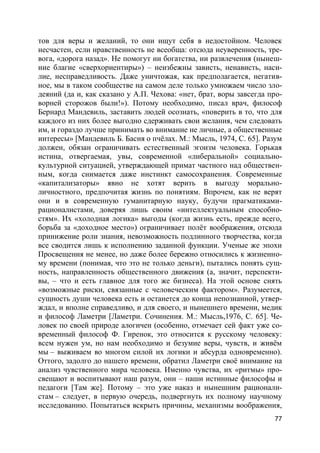 77
тов для веры и желаний, то они ищут себя в недостойном. Человек
несчастен, если нравственность не всеобща: отсюда неуверенность, тре-
вога, «дорога назад». Не помогут ни богатства, ни развлечения (нынеш-
ние благие «сверхориентиры») – неизбежны зависть, ненависть, наси-
лие, несправедливость. Даже уничтожая, как предполагается, негатив-
ное, мы в таком сообществе на самом деле только умножаем число зло-
деяний (да и, как сказано у А.П. Чехова: «нет, брат, воры завсегда про-
ворней сторожов были!»). Потому необходимо, писал врач, философ
Бернард Мандевиль, заставить людей осознать, «поверить в то, что для
каждого из них более выгодно сдерживать свои желания, чем следовать
им, и гораздо лучше принимать во внимание не личные, а общественные
интересы» [Мандевиль Б. Басня о пчёлах. М.: Мысль, 1974, С. 65]. Разум
должен, обязан ограничивать естественный эгоизм человека. Горькая
истина, отвергаемая, увы, современной «либеральной» социально-
культурной ситуацией, утверждающей примат частного над обществен-
ным, когда снимается даже инстинкт самосохранения. Современные
«капитализаторы» явно не хотят верить в выгоду морально-
личностного, предпочитая жизнь по понятиям. Впрочем, как не верят
они и в современную гуманитарную науку, будучи прагматиками-
рационалистами, доверяя лишь своим «интеллектуальным способно-
стям». Их «холодная логика» выгоды (когда жизнь есть, прежде всего,
борьба за «доходное место») ограничивает полёт воображения, отсюда
принижение роли знания, невозможность подлинного творчества, когда
все сводится лишь к исполнению заданной функции. Ученые же эпохи
Просвещения не менее, но даже более бережно относились к жизненно-
му времени (понимая, что это не только деньги), пытались понять сущ-
ность, направленность общественного движения (а, значит, перспекти-
вы, – что и есть главное для того же бизнеса). На этой основе снять
«возможные риски, связанные с человеческим фактором». Разумеется,
сущность души человека есть и останется до конца непознанной, утвер-
ждал, и вполне справедливо, и для своего, и нынешнего времени, медик
и философ Ламетри [Ламетри. Сочинения. М.: Мысль,1976, С. 65]. Че-
ловек по своей природе алогичен (особенно, отмечает сей факт уже со-
временный философ Ф. Гиренок, это относится к русскому человеку:
всем нужен ум, но нам необходимо и безумие веры, чувств, и живём
мы – выживаем во многом силой их логики и абсурда одновременно).
Оттого, задолго до нашего времени, обратил Ламетри своё внимание на
анализ чувственного мира человека. Именно чувства, их «ритмы» про-
свещают и воспитывают наш разум, они – наши истинные философы и
педагоги [Там же]. Потому – это уже наказ и нынешним рационали-
стам – следует, в первую очередь, подвергнуть их полному научному
исследованию. Попытаться вскрыть причины, механизмы воображения,
 