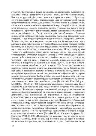 78
страстей. За отзвуками чувств различить, констатировать смыслы и ре-
зультаты всякой деятельности (избегая плена, тисков лженаучности).
Как писал русский богослов, экономист прошлого века С. Булгаков,
«этого вороньего пугала», поставленного для интеллигентской черни,
полуобразованной толпы, для дураков. Человек живет и умирает тогда,
когда в нем живет и умирает чувственный мир, который и делает чело-
века человеком. Следует одинаково упорно учиться, как думать, так и
чувствовать. Тревожить ум и очищать нравы, испытывать угрызения со-
вести, достойно нести себя, не впадая в рабство собственного благопо-
лучия, когда свобода духа самое прекрасное достояние человека и чело-
вечества, – вот мировоззренческо-педагогическая программа Ламетри.
Человек – существо деятельное, значит, ему неизбежно предстоит пре-
одолевать свои заблуждения и страсти. Просвещенность рождает скорби
и печали, но и научает человека преодолевать трудности, взывая к разу-
му и снисходительности, пониманию и прощению. Всему этому нужно
учить, это необходимо воспитывать, понимая, что нет на земле людей
совершенных. Формируя высокое мнение о себе, необходимо ценить
других, и быть полезным и ценным для общества; таланты, гуманность,
честность – все для дела. И здесь нет мелочей, поскольку люди живут в
мелочах и интересуются именно ими. Надо изучать, но не культивиро-
вать, навязывать подобное, и своё, и чужое. Тем более, что дьявол, как
известно, таится именно в мелочах, следовательно, их не бывает, не мо-
жет быть в педагогике. Потому в учителе и ученике «всё должно быть
прекрасно»: предлагался целый свод моральных добродетелей, которым
должно было следовать. Чтобы поработить людей, надо ослепить их ма-
териально и духовно, злоупотребляя слабостью, доверчивостью, застав-
ляя замолчать самые просвещённые умы [Гельвеций К.А. Об уме.
М.: ОГИЗ, 1938. С. 27–29]. Архиметкое заключение, ставшее даже более
значимым в сегодняшние дни, когда попытки «террора меньшинства»
очевидны. Человек есть продукт социальный, по мере развития цивили-
зации, все более отчуждаемый от природы в тисках города – «каменных
джунглях». Все неумолимее он утрачивает в них и собственно-
сущностное, уходя в мир иллюзий чистого разума, умозрительных си-
стем и гипотез, всё менее нуждаясь в истине. Формирует собственный
виртуальный мир, предчувствием которого уже жила эпоха Просвеще-
ния, предопределяя хаос – беспорядочность жизни, невыдержанность,
постыдные пороки. Величайшие добродетели – величайшие выгоды; ве-
личайшие пороки – то, что препятствует необходимому порядку в обще-
стве, счастью человека в нем [Гольбах Поль. Система природы. М.:
Соцэкгиз, 1940. С. 82]. «Пирамида» эта сегодня, увы, во многом пере-
вернута. Наверное, люди до сих пор не очень сильно верят в возмож-
ность мировой гармонии, но цели-то были заданы. Современная циви-
 