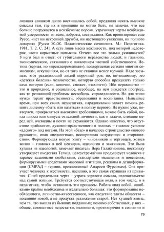 79
лизация слишком долго восхищалась собой, предлагая искать высокие
смыслы там, где их в принципе не могло быть, не замечая, что все
больше погружается в неизбежные пороки, утрачивает черты необходи-
мой умеренности во всем, доброты, сострадания. Как иронизировал еще
Руссо, «нет ни искренней дружбы, ни настоящего уважения, ни полного
доверия» [Руссо Ж.-Ж. Педагогические сочинения. М.: Педагогика.
1981, Т. 2. С. 24]. А есть лишь маска вежливости, под которой недове-
рие, часто корыстные помыслы. Отчего все это только усиливается?
У него был и ответ: от губительного неравенства людей; и главного,
экономического, связанного с появлением частной собственности. Ис-
тина (верная, но «преждевременная»), подвергаемая сегодня многим со-
мнениям, искушениям, но от того не ставшая менее горькой. Надо засы-
пать этот разделяющий людей порочный ров, но, по-видимому, это
«детская болезнь» человечества, которую способна преодолеть только
сама история (если, конечно, сможет, «захочет»). Ибо неравенство —
это и природное, и социальное, всеобщее, на нем зиждется прогресс,
как-то решающий проблемы несвободы, справедливости. Но для этого
нужен гарант нравственности, образования и воспитания. Нынешнее
время, при всех своих недостатках, парадоксально может помочь ре-
шить дилемму «быть или казаться» в пользу первого. Не нужно уже, по-
вторяем, прикрываться высокими требованиями, можно быть собой, ко-
гда плюсы или минусы отдельной личности, как и задачи, стоящие пе-
ред ней, очевидны и почти не скрываются. Однако известно, что отсут-
ствие «райского», духовно-нравственного в головах – главное условие
«адского» под ногами. На этой «базе» и началось строительство «нового
русского», иная «педагогика», поощрившая «служение» и «торгаше-
ство». Формирующая новую элиту – чиновников и торговцев, хозяев
жизни – главных в ней цензоров, идеологов и заказчиков. Это была
худшая из идеологий, замечает писатель Вера Галактионова, поскольку
утверждает пьедестал Тельца, целеустремлённо продуцирует человека с
заранее заданными свойствами, стандартами мышления и поведения,
формируемыми средствами массовой агитации, рекламы и дезинформа-
ции (СМРАД – термин, предложенный Андреем Фурсовым). Она при-
учает человека к жестокости, насилию, а это самая страшная из привы-
чек. С ней предельная черта – утрата здравого смысла, издевательство
над самой жизнью. Требуется соответствующая воля, в том числе, и в
педагогике, чтобы остановить эти процессы. Работа «над собой, ошиб-
ками» крайне необходима и желательно большая: это формирование не-
обходимого, личностно-качественного, как следствие элиты общества –
подлинно новой, а не продукта разложения старой. Нет худшей элиты,
чем та, что вышла из бывших подданных; помимо собственных, у них –
общие, совместные недостатки, нелепости, противоречия в сознании и
 