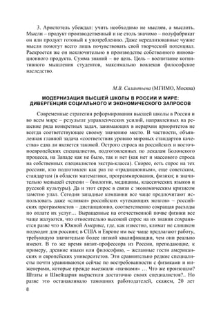 8
3. Аристотель убеждал: учить необходимо не мыслям, а мыслить.
Мысли – продукт производственный и не столь значимо – полуфабрикат
он или продукт готовый к употреблению. Даже нереализованные чужие
мысли помогут всего лишь почувствовать свой творческий потенциал.
Раскроется же он исключительно в производстве собственного иннова-
ционного продукта. Сумма знаний – не цель. Цель – воспитание когни-
тивного мышления студентов, максимально вовлекая философское
наследство.
М.В. Силантьева (МГИМО, Москва)
МОДЕРНИЗАЦИЯ ВЫСШЕЙ ШКОЛЫ В РОССИИ И МИРЕ:
ДИВЕРГЕНЦИЯ СОЦИАЛЬНОГО И ЭКОНОМИЧЕСКОГО ЗАПРОСОВ
Современные стратегии реформирования высшей школы в России и
во всем мире – результат управленческих усилий, направленных на ре-
шение ряда конкретных задач, занимающих в иерархии приоритетов не
всегда соответствующее своему значению место. В частности, объяв-
ленная главной задача «соответствия уровню мировых стандартов каче-
ства» едва ли является таковой. Острого спроса на российских и восточ-
ноевропейских специалистов, подготовленных по лекалам Болонского
процесса, на Западе как не было, так и нет (как нет и массового спроса
на собственных специалистов экстра-класса). Скорее, есть спрос на тех
россиян, кто подготовлен как раз по «традиционным», еще советским,
стандартам (в области математики, программирования, физики; в значи-
тельно меньшей степени – биологии, медицины, классических языков и
русской культуры). Да и этот спрос в связи с экономическим кризисом
заметно упал. Сегодня западные компании все чаще предпочитают ис-
пользовать даже «сливки» российских «утекающих мозгов» – россий-
ских программистов – дистанционно, соответственно сокращая расходы
по оплате их услуг… Выращенные на отечественной почве физики все
чаще жалуются, что относительно высокий спрос на их знания сохраня-
ется разве что в Южной Америке, где, как известно, климат не слишком
подходит для россиян; в США и Европе им все чаще предлагают работу,
требующую значительно более низкой квалификации, чем они реально
имеют. В то же время визит-профессора из России, преподающие, к
примеру, древние языки или философию, – желанные гости американ-
ских и европейских университетов. Эти сравнительно редкие специали-
сты почти уравниваются сейчас по востребованности с физиками и ин-
женерами, которые прежде выезжали «пачками» … Что же произошло?
Штаты и Швейцария вырастили достаточно своих специалистов?.. Но
разве это останавливало тамошних работодателей, скажем, 20 лет
 
