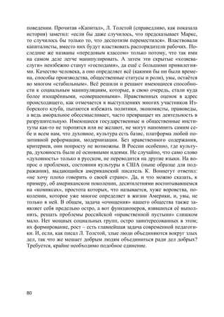 80
поведении. Прочитав «Капитал», Л. Толстой (справедливо, как показала
история) заметил: «если бы даже случилось, что предсказывает Маркс,
то случилось бы только то, что деспотизм переместился». Властвовали
капиталисты, вместо них будут властвовать распорядители рабочих. По-
следние же названы «передовым классом» только потому, что так ими
на самом деле легче манипулировать. А затем эти скрытые «хозяева-
слуги» неизбежно станут «господами», да ещё с большими привилегия-
ми. Качество человека, а оно определяет всё (какими бы ни были време-
на, способы производства, общественные статусы и роли), увы, остаётся
во многом «стабильным». Всё решили и решают имеющиеся способно-
сти к социальным манипуляциям, которые, в свою очередь, стали куда
более изощрёнными, «совершенными». Нравственных оценок в адрес
происходящего, как отмечается в выступлениях многих участников Из-
борского клуба, пытаются избежать политики, экономисты, правоведы,
а ведь аморальное обессмысливает, часто превращает их деятельность в
разрушительную. Имеющиеся государственные и общественные инсти-
туты как-то не торопятся или не желают, не могут напомнить самим се-
бе и всем нам, что духовное, культура есть базис, платформа любой по-
зитивной реформации, модернизации. Без нравственного содержания,
критериев, они попросту не возможны. В России особенно, где культу-
ра, духовность были её основными идеями. Не случайно, что само слово
«духовность» только в русском, не переводится на другие языки. На во-
прос о проблемах, состоянии культуры в США (ныне образце для под-
ражания), выдающийся американский писатель К. Воннегут ответил:
«не хочу плохо говорить о своей стране». Да, и что можно сказать, к
примеру, об американском поколении, десятилетиями воспитывавшемся
на «комиксах», простота которых, что называется, хуже воровства, по-
колении, которое уже многое определяет в жизни Америки, и, увы, не
только в ней. В общем, задача «очищения» нашего общества также за-
являет себя предельно остро, а вот функционеров, взявшихся её выпол-
нять, решать проблемы российской «нравственной пустыни» слишком
мало. Нет мощных социальных групп, остро заинтересованных в этом;
их формирование, рост – есть главнейшая задача современной педагоги-
ки. И, если, как писал Л. Толстой, злые люди объединяются вокруг злых
дел, так что же мешает добрым людям объединиться ради дел добрых?
Требуется, крайне необходимо подобное единение.
 