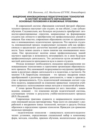 81
Н.В. Никонова, А.Е. Мисбахова (СГУПС, Новосибирск)
ВНЕДРЕНИЕ ИННОВАЦИОННЫХ ПЕДАГОГИЧЕСКИХ ТЕХНОЛОГИЙ
В СИСТЕМУ ВУЗОВСКОГО ОБРАЗОВАНИЯ:
ОСНОВНЫЕ ПОЛОЖЕНИЯ И ВОЗМОЖНЫЕ ПРОБЛЕМЫ
В современной системе образования ключевой фигурой образова-
тельного процесса выступает сам студент, не как объект, а как субъект
обучения. Следовательно, все большую актуальность приобретают лич-
ностно-ориентированные стратегии, направленные на формирование
студента как личности и приобретение им профессиональных умений и
навыков. Как известно, современное образование состоит из традицион-
ных и инновационных педагогических процессов. Что касается студен-
та, инновационный процесс подразумевает осознание себя как профес-
сионала и предполагает достаточно высокий уровень его самостоятель-
ности. Здесь можно сказать о таком понятии как инновационное мыш-
ление. Оно предполагает наличие новых профессиональных знаний
научного характера и возможность интегрировать их в свою будущую
профессиональную деятельность. Это достигается путем активной сов-
местной деятельности преподавателя вуза и самого студента.
Отсюда возникает необходимость овладения преподавателями ин-
новационными технологиями и стратегиями организации образователь-
ного процесса. Под инновацией подразумевается внутреннее преобразо-
вание в различных сферах деятельности и в педагогике, в частности. По
мнению Г.В. Лаврентьева инновация – это процесс внедрения новых
преобразований в различные сферы деятельности, а также в производ-
ство и промышленность. Суть педагогической инновации состоит в ра-
боте педагога, направленной на изменение привычных элементов учеб-
ного процесса с использованием новых методов и технологий обучения.
С точки зрения Подласого инновация (от англ. innovation – новов-
ведение, новация) – это изменения внутри педагогической системы,
улучшающие течение и результаты учебно-воспитательного процесса
(И.П. Подласый).
Современная трактовка сущности и направленности педагогиче-
ских инноваций весьма противоречивы. Чаще всего их связывают с раз-
работкой и внедрением новых технологий, методов и средств. Отсюда
обратимся к определению термина технология. Приведем для сравнения
несколько примеров:
– педагогическая технология – совокупность психолого-педагоги-
ческих установок, определяющих специальный набор и компоновку
форм, методов, способов, приемов обучения, воспитательных средств;
 