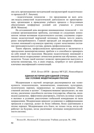 82
она есть организационно-методический инструментарий педагогическо-
го процесса (Б.Т. Лихачев);
– педагогическая технология – это продуманная во всех дета-
лях модель совместной педагогической деятельности по проектирова-
нию, организации и проведению учебного процесса с безусловным
обеспечением комфортных условий для учащихся и учителя
(В.М. Монахов).
На сегодняшний день внедрение инновационных технологий — это
сложная организационная проблема, состоящая из следующих компо-
нентов: низкая мотивация педагогического состава; следование стерео-
типам; недостаточный творческий потенциал; боязнь чего-то нового,
ранее неиспробованного. Главной преградой для внедрения образова-
тельных инноваций в вузовскую практику служит качественное состоя-
ние преподавательского состава, уровень профессионализма.
Таким образом, профессионализм преподавателя и заключается в
преодолении вышеперечисленных проблем и в способности примерить
на себя новый тип мышления. Введение педагогических инноваций в
высшей школе подразумевает личностное развитие как обучаемых, так и
педагогов. Только такой контекст позволит преподавателю выступить в
качестве инноватора, что, в свою очередь, потребует от него развитие
ключевых квалификаций и компетенций.
Ю.В. Печин (НТИ – филиал МГУДТ, Новосибирск)
ЕДИНАЯ ИСТОРИЯ ДЛЯ ЕДИНОЙ СТРАНЫ
КАК УСЛОВИЕ МОДЕРНИЗАЦИИ РОССИИ
Модернизация в научной литературе рассматривается как «сово-
купность технологических, экономических, социальных, культурных,
политических перемен, направленных на совершенствование обще-
ственной системы в целом»1
. Совершенствование предполагает, на наш
взгляд, увеличение способности системы (государства, общества, инди-
видов) адекватнее, эффективнее реагировать, отвечать на новые «угрозы
и вызовы» в условиях ужесточения глобальной конкуренции по всем
направлениям. Модернизация приносит усложнение и дифференциацию
процессов и структур, делает их более гибкими, более адаптивными в
потоке перемен. Модернизация есть благо, но только тогда, когда она
работает на будущее, когда увеличивает потенциал конкурентоспособ-
ности системы.
1
Волков Ю., Мостовая И. Социология: Учебник для вузов. М., 1998.
 