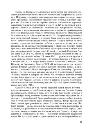 83
Одним из факторов устойчивости и силы народа как сложного био-
социо-духовного организма является целостность исторического созна-
ния. Целостность означает неразрывность восприятия истории, отсут-
ствие критически конфликтных представлений о разных периодах исто-
рии или об одном и том же периоде разными социальными группами.
Актуальность и острота проблемы в том, что в ХХ в. мы можем зафик-
сировать несколько «провалов» национальной исторической памяти,
связанных с кардинальными социально-политическими преобразовани-
ями. Так, радикальный отказ от «проклятого прошлого» провозгласили
большевики после победы революции 1917 г. История подверстывалась
под «политический момент» и должна была показать всю антинарод-
ность, невежество и подлость старого режима – акцент делался на недо-
статках, поражения смаковались, победы подавались как народные до-
стижения, но не как заслуги правительства и правителя. Красной нитью
проходила тема вековой борьбы народа против угнетения и против вла-
сти, олицетворявшей это угнетение. С такой установкой Советская Рос-
сия жила 1920-30-е гг., вплоть до патриотического поворота в ходе Ве-
ликой Отечественной войны. 29 июля 1942 г. учреждаются ордена в
честь великих русских полководцев – Суворова, Кутузова и Ушакова, а
6 января 1943 г. – в канун православного Рождества – выходит Указ
Президиума Верховного Совета СССР «О введении погон для личного
состава Красной Армии», тех самых царских «золотых погон», с нена-
вистью срываемых с белых офицеров в Гражданскую войну. Примеча-
тельно, что эти знаковые события связаны со Сталинградской битвой,
70-летие победы в которой мы только что отметили. Великая победа
должна была увенчаться актом символического примирения со старой
досоветской Россией. Добавим к этому и решение Сталина о восстанов-
лении отношений советского государства с Русской Православной Цер-
ковью в октябре 1943 г.
Однако в конце 50-х гг. страна пережила новый резкий поворот –
началась кампания по разоблачению «культа личности» Сталина. Народу
предписывалось ненавидеть того, кого он вчера боготворил. Затихнув в
брежневскую эпоху, политика вымарывания из истории неугодных лиц и
фактов с утроенной силой была возобновлена в «перестройку» и выли-
лась в тотальную критику всего советского периода. Теперь правильным
было считать преступником не только Сталина, но и всю систему. Что
было дальше – мы все помним: исчезла великая страна, раскололась на
15 частей, как раскололось и самосознание населявшего её народа. Сего-
дня стоит задача «стянуть», «склеить» воедино три России – царскую, со-
ветскую и современную. В этом – императив выживания российской
нации. На эту задачу должны ориентироваться все институты общества,
 