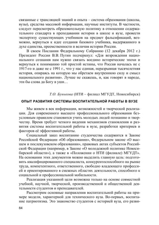 84
связанные с трансляцией знаний и опыта – система образования (школы,
вузы), средства массовой информации, научные институты. В частности,
следует пересмотреть образовательную политику в отношении содержа-
тельного стандарта в преподавании истории в школе и вузе, провести
экспертизу существующих учебников на предмет фальсификаций, воз-
можно, вернуться к идее создания базового учебника, выдержанного в
духе единства, преемственности и величия истории России.
В своем Послании Федеральному Собранию (12 декабря 2012 г.)
Президент России В.В. Путин подчеркнул: «Для возрождения нацио-
нального сознания нам нужно связать воедино исторические эпохи и
вернуться к пониманию той простой истины, что Россия началась не с
1917-го и даже не с 1991 г., что у нас единая, неразрывная тысячелетняя
история, опираясь на которую мы обретаем внутреннюю силу и смысл
национального развития». Лучше не скажешь, и, как говорят в народе,
эти бы слова да Богу в уши…
Т.О. Бунькова (НТИ – филиал МГУДТ, Новосибирск)
ОПЫТ РАЗВИТИЯ СИСТЕМЫ ВОСПИТАТЕЛЬНОЙ РАБОТЫ В ВУЗЕ
Мы живем в век информации, возможностей и творческой реализа-
ции. Для современного высшего профессионального образования без-
условным правилом становится учить молодых людей познанию и твор-
честву. Время требует четкого видения механизмов становления и раз-
вития системы воспитательной работы в вузе, разработки критериев и
факторов её эффективной работы.
Социальный заказ воспитанию студенчества содержится в Законе
Российской Федерации «Об образовании», Федеральном законе «О выс-
шем и послевузовском образовании», правовых актах субъектов Россий-
ской Федерации (например, в Законе «О молодежной политике Новоси-
бирской области»), а также в «Положении о НТИ (филиале) МГУДТ».
На основании этих документов можно выделить главную цель: подгото-
вить квалифицированного специалиста, конкурентоспособного на рынке
труда, компетентного, ответственного, свободно владеющего професси-
ей и ориентированного в смежных областях деятельности, способного к
социальной и профессиональной мобильности.
Реализация указанной цели возможна только на основе совместной
учебной, научной, творческой, производственной и общественной дея-
тельности студентов и преподавателей.
Рассмотрим основные направления воспитательной работы на при-
мере модели, характерной для технического вуза. Во-первых, воспита-
ние патриотизма. Это знакомство студентов с историей вуза, его разви-
 