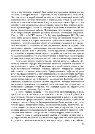 85
тием и тем вкладом, который был внесен им в развитие страны, науки,
техники, культуры. Второе – обучение логике общенаучного мышления.
Это достигается выработанной за многие годы, практикой чтения об-
щеинженерных, фундаментальных и специальных курсов на основе но-
вейших достижений современной науки, и ее перспектив. Третье – это
приобретение качественных практических навыков. Как правило, начи-
ная с третьего курса, студенты участвуют в научных и практических ра-
ботах профилирующих кафедр. В-четвертых, безусловным традицион-
ным направлением является развитие научного творчества студентов.
Еще в 1909 г. в МГТУ имени Н.Э. Баумана профессором Н.Е. Жуков-
ским было создано первое в России научное объединение студентов –
научный кружок, в котором занимались проблемами авиации и воздухо-
плавания. Наконец, развитие общих студенческих традиций, т.е. приви-
тие отношения к студенчеству как социальной группе молодежи. Это
воспитание чувства товарищества, взаимопомощи, а также активного
участия в жизни вуза и общества. Такой традицией является участие
студенчества в строительных отрядах, разработка практических проек-
тов для промышленности, участие студентов в различных политических
акциях, международное сотрудничество с молодежными организациями.
Ключевым звеном воспитательной работы является кафедра, по-
скольку именно кафедра обеспечивает единство учебного, научного и
воспитательного процесса. В условиях вуза наибольшим воспитатель-
ным потенциалом обладает учебный процесс, содержание которого
обеспечивается именно кафедрами. Профилирующие кафедры форми-
руют профессиональную и интеллектуальную компетентность будущих
специалистов, прививают вкус к научно-исследовательской работе. Ка-
федра гуманитарных наук формирует современное философское, гума-
нитарное, социально-научное знание студентов. Кафедра физического
воспитания занимается актуальной деятельностью по сохранению и
укреплению здоровья студентов, что является одной из предпосылок
формирования здорового образа жизни.
В свою очередь кафедра – это коллектив преподавателей, а роль
преподавателя, в том числе, если речь идет о воспитательной работе, ис-
ключительна. Именно отношение преподавателей к работе, к окружаю-
щим, высокий профессионализм, эрудиция, самодисциплина, стремление
к творчеству способствуют формированию подобных качеств и в студен-
ческой среде. Интеллигентность, коммуникабельность, тактичность со-
здают такую атмосферу между преподавателями и студентами, когда по-
следние становятся равноправными субъектами единого процесса обра-
зования и воспитания, саморазвития, социокультурного определения.
Важную роль в воспитательной работе студентов играет инсти-
тут кураторства. Особенно нужна помощь куратора при взаимодействии
студентов с многочисленными вузовскими структурами и службами,
 