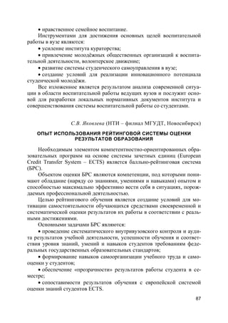87
 нравственное семейное воспитание.
Инструментами для достижения основных целей воспитательной
работы в вузе являются:
 усиление института кураторства;
 привлечение молодёжных общественных организаций к воспита-
тельной деятельности, волонтерское движение;
 развитие системы студенческого самоуправления в вузе;
 создание условий для реализации инновационного потенциала
студенческой молодёжи.
Все изложенное является результатом анализа современной ситуа-
ции в области воспитательной работы ведущих вузов и послужит осно-
вой для разработки локальных нормативных документов института и
совершенствования системы воспитательной работы со студентами.
С.В. Яковлева (НТИ – филиал МГУДТ, Новосибирск)
ОПЫТ ИСПОЛЬЗОВАНИЯ РЕЙТИНГОВОЙ СИСТЕМЫ ОЦЕНКИ
РЕЗУЛЬТАТОВ ОБРАЗОВАНИЯ
Необходимым элементом компетентностно-ориентированных обра-
зовательных программ на основе системы зачетных единиц (European
Credit Transfer System – ECTS) является балльно-рейтинговая система
(БРС).
Объектом оценки БРС являются компетенции, под которыми пони-
мают обладание (наряду со знаниями, умениями и навыками) опытом и
способностью максимально эффективно вести себя в ситуациях, порож-
даемых профессиональной деятельностью.
Целью рейтингового обучения является создание условий для мо-
тивации самостоятельности обучающихся средствами своевременной и
систематической оценки результатов их работы в соответствии с реаль-
ными достижениями.
Основными задачами БРС являются:
 проведение систематического внутривузовского контроля и ауди-
та результатов учебной деятельности, успешности обучения и соответ-
ствия уровня знаний, умений и навыков студентов требованиям феде-
ральных государственных образовательных стандартов;
 формирование навыков самоорганизации учебного труда и само-
оценки у студентов;
 обеспечение «прозрачности» результатов работы студента в се-
местре;
 сопоставимости результатов обучения с европейской системой
оценки знаний студентов ECTS.
 