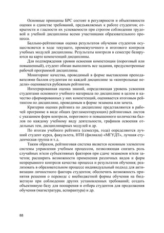 88
Основные принципы БРС состоят в регулярности и объективности
оценки и единстве требований, предъявляемых к работе студентов; от-
крытости и гласности их успеваемости при строгом соблюдении трудо-
вой и учебной дисциплины всеми участниками образовательного про-
цесса.
Балльно-рейтинговая оценка результатов обучения студентов осу-
ществляется в ходе текущего, промежуточного и итогового контроля
учебных модулей дисциплины. Результаты контроля в семестре базиру-
ются на карте компетенций дисциплины.
Для подтверждения уровня освоения компетенции (пороговый или
повышенный), студент обязан выполнить все задания, предусмотренные
рабочей программой дисциплины.
Мониторинг качества, проводимый в форме выставления препода-
вателями баллов студентам по каждой дисциплине за «контрольные не-
дели» оценивается рубежным рейтингом.
Интегрированная оценка знаний, определяющая уровень усвоения
студентами основного учебного материала по дисциплине в целом и ка-
чество сформированных у них компетенций, оценивается итоговым рей-
тингом по дисциплине, проводимым в форме экзамена или зачета.
Критерии оценки рейтинга по дисциплине представляются в рабо-
чей программе в виде общих (регламентирующих) рейтинговых листов
с указанием форм контроля, порогового и повышенного количества бал-
лов по каждому учебному виду деятельности, графиков освоения от-
дельных тем, дисциплинарных модулей и др.
По итогам учебного рейтинга (семестра, года) определяются луч-
ший студент курса, факультета, НТИ (филиала) «МГУДТ», лучшая сту-
денческая группа и т.д.
Таким образом, рейтинговая система является основным элементом
системы управления учебным процессом, позволяющая снизить роль
случайных и/или субъективных факторов при сдаче экзаменов и/или за-
четов; расширить возможности применения различных видов и форм
непрерывного контроля качества процесса и результатов обучения; реа-
лизовать в образовательном процессе индивидуальный подход для акти-
визации личностного фактора студентов; обеспечить возможность при-
нятия решения о переводе с внебюджетной формы обучения на бюд-
жетную при соблюдении других установленных требований; создать
объективную базу для поощрения и отбора студентов для продолжения
обучения (магистратура, аспирантура) и др.
 