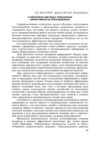 89
Н.В. Шлей (НТИ – филиал МГУДТ, Новосибирск)
О НЕКОТОРЫХ МЕТОДАХ ПОВЫШЕНИЯ
ЭФФЕКТИВНОСТИ ПРЕПОДАВАНИЯ
Совершенствование технических средств обучения, использование
мультимедийной техники и представление лекционного материала в
электронном виде, доступном для каждого студента, создает возмож-
ность совершенствования форм и методов чтения лекций, насыщения их
большим количеством примеров, визуальных презентаций и привлече-
ния разнообразных дополнительных материалов. Очевидно, что за счет
этого повышается эффективность преподавания.
Если рассматривать обучение, как совокупность отдельных состав-
ляющих, отражающих различные стадии учебного процесса: «восприя-
тие», «запечатление», «хранение» и «воспроизведение» информации, то
можно сформулировать следующие задачи.
«Как обеспечить полноту восприятия информации?» Иными слова-
ми, содержит ли наша речь такие паттерны, которые позволили бы сфо-
кусировать внимание студентов на излагаемом материале и достичь пол-
ного понимания ими содержания изучаемой дисциплины. В качестве
действенных приемов могут служить яркие, легко запоминающиеся при-
меры, иллюстрирующие теоретические выкладки и имеющие драматиче-
ское или смешное наполнение, использование метафор или аналогий.
«Как запечатлеть (зафиксировать) в памяти поступающую инфор-
мацию?» Обычно речь идет об установлении смысловых, ассоциатив-
ных и структурных связей между поступающей информацией и инфор-
мацией, хранящейся в памяти. Однако одним из наиболее эффективных
приемов является максимальное использование возможностей левого и
правого полушарий мозга. Для этого в методике преподавания ряда
учебных курсов используются приемы воздействия на подсознание
слушателей с помощью образов, демонстрируемых на экран при чтении
лекций, структур в виде пространственных схем, понятий и кодовых
слов, периодически повторяющихся в течение всего курса.
Способность к хранению и воспроизведению полученной на лекциях
информации во многом зависит от индивидуальных особенностей сту-
дентов. Вместе с тем доступность лекций в электронном виде позволяет
учащимся заранее готовиться к занятию, принося на него распечатанный
текстовой материал, используя ноутбук или планшетный компьютер для
выделения в ходе прослушивания наиболее значимых мест и определе-
ний, внося комментарии и дополнения, сделанные преподавателем.
Применение вышеуказанных методов интенсификации усвоения
материала и приемов эффективной презентации при чтении курсов
«Тайм Менеджер», «Оборудование производства изделий из кожи»,
«Разработка управленческого решения», «Организационное развитие
 