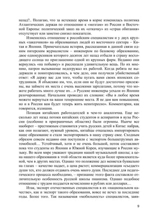 9
назад?.. Полагаю, что за истекшее время в корне изменилась политика
Атлантических держав по отношению к «мозгам» из России и Восточ-
ной Европы: политический заказ на их «откачку» из «стран обитания»
отсутствует или заметно снизил показатели.
Изменилось отношение к российским специалистам и у двух круп-
ных «заказчиков» на образованных людей из восточного сектора – Ки-
тая и Японии. Примечательна история, рассказанная в данной связи од-
ним питерским журналистом – инженером по базовому образованию,
двое однокурсников которого десяток лет назад отбыли в страну восхо-
дящего солнца по приглашению одной из крупных фирм. Недавно они
вернулись «на побывку» и рассказали удивительную вещь. По их мне-
нию, патрон вызывающе недогружал их работой. Когда ребята не вы-
держали и поинтересовались, в чем дело, они получили убийственный
ответ: «Я держу вас для того, чтобы пугать вами своих японских со-
трудников. Я объясняю им, что, если они не будут достаточно прилеж-
ны, вы займете их места с очень высокими зарплатами, потому что мо-
жете работать много лучше их…» Русские инженеры уехали из Японии
разочарованные. Начальник проводил их словами: «Вы в любое время
можете вернуться на ваши теперешние места. Я не дам вам повышения;
но и в России вам будет теперь жить неинтересно». Комментарии, как
говорится, излишни.
Позиция китайских работодателей в чем-то аналогична. Еще не-
сколько лет назад потоки китайских студентов и аспирантов в вузы Рос-
сии (особенно в приграничных областях) были огромны. Нынче все
наоборот – престижным становится учить русских детей в Китае: набрав,
как они полагают, нужный уровень, китайцы отказались импортировать
наше образование и стали экспортировать в нашу страну свое. Сходным
образом совсем недавно они поступили с экспортом большегрузных ав-
томобилей… Устойчивый, хотя и не очень большой, поток составляют
пока что студенты из Японии и Южной Кореи, изучающие в России му-
зыку. Во всем мире уважают традиции нашей музыкальной школы; а це-
на нашего образования в этой области является куда более привлекатель-
ной, чем в других местах. Однако это положение дел меняется буквально
на глазах – качество падает, а цена растет; коммерциализация «съедает»
души тех, кто должен отдавать очень много души. Последнее для педаго-
гического процесса необходимо, – признание этого факта составляло от-
личительную особенность русской школы пианизма. Однако подобное
отношение с трудом поддается исчислению в рублях или долларах…
Итак, экспорт отечественных специалистов в их «национальном ка-
честве», как и экспорт такого образования, вовсе не исчез за последние
годы. Более того. Так называемая «мобильность» специалистов, заяв-
 