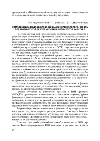 90
предприятий», «Инновационный менеджмент» и других показало отно-
сительное увеличение остаточных знаний у студентов.
Л.В. Мартынова (НТИ – филиал МГУДТ, Новосибирск)
КОМПЛЕКСНЫЙ ПОДХОД КАК ИННОВАЦИОННАЯ НАПРАВЛЕННОСТЬ
ПЕДАГОГИЧЕСКОЙ ДЕЯТЕЛЬНОСТИ В ФИЗИЧЕСКОЙ КУЛЬТУРЕ
На этапе интенсивной модернизации образовательного процесса в
реорганизации вузовского образования одной из основополагающих в
формировании физической культуры студентов и органичной частью их
общечеловеческой культуры, является система физического воспитания,
в соответствии с которой физическая культура интерпретируется, как
особый ряд культурной деятельности, т.е. ЗОЖ, спортивная направлен-
ность, жизнедеятельность которые должны быть востребованы и значи-
мы для студентов, и для общества и в целом.
Физическая культура как учебный предмет имеет сложное строе-
ния, он включает в себя воздействие на физиологические системы орга-
низма занимающихся, совершенствование физических и морально-
волевых качеств, психологической устойчивости. Является процессом
планомерного, систематического воздействия на студентов под ответ-
ственным наблюдением и руководством преподавателей, которые при-
званы дать будущим специалистам знание и сформировать у них глубо-
кое понимание социального значения физической культуры и спорта, а
также ЗОЖ, в условиях производственной деятельности и на этой осно-
ве сформировать физическую культуру личности.
Большие воспитательные и образовательные возможности физиче-
ского воспитания не реализуются сами по себе, если соответствующим
образом не организован процесс преподавания.
Процесс обучения по физической культуре в НТИ (филиале)
«МГУДТ» организуется в зависимости от состояния здоровья, уровня
физического развития и подготовленности студентов, их спортивной ква-
лификации, а также с учетом условий и характера труда их предстоящей
профессиональной деятельности, так как физическая подготовленность
студентов является одной из главных задач высшего учебного заведения.
Здоровьесберегающие технологии в физической культуре в насто-
ящее время получили широкое распространение. Это имеет большое
значение для жизнедеятельности студентов, так как нагрузки статиче-
ского характера, чрезмерный поток информации часто негативно сказы-
ваются на их состоянии здоровья.
В связи с этим необходимо обратить особое внимание на ЗОЖ сту-
дентов. Задача формирования ЗОЖ молодежи затрагивает все аспекты
 
