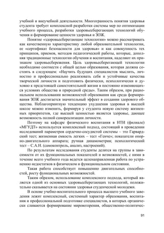 91
учебной и внеучебной деятельности. Многогранность понятия здоровья
студента требует комплексной разработки системы мер по оптимизации
учебного процесса, разработки здоровьесберегающих технологий обу-
чения и формирование ценности здоровья и ЗОЖ.
Понятие «здоровьесберегающие технологии» можно рассматривать
как качественную характеристику любой образовательной технологии,
ее «сертификат безопасности для здоровья» и как совокупность тех
принципов, приемов, методов педагогической работы, которые, допол-
няя традиционные технологии обучения и воспитания, наделяют их при-
знаком здоровьесбережения. Цель здоровьесберегающей технологии
необходимо соотнести с общей целью образования, которая должна со-
стоять в следующем: «Научить будущих специалистов мыслить, лич-
ностно и профессионально реализовать себя и устойчивые качества
творческой личности и подготовить физически, психологически и ду-
ховно к предстоящей самостоятельной жизни в постоянно изменяющих-
ся условиях общества и природной среды». Таким образом, при рацио-
нальном использовании возможностей образования как среда формиро-
вания ЗОЖ достигается значительный эффект в создании здорового об-
щества. Неблагоприятную тенденцию ухудшения здоровья в высшей
школе можно изменить, формируя у студента новую систему жизнен-
ных приоритетов, где высшей ценностью является здоровье, дающее
возможность полной самореализации личности.
Поэтому на кафедре физического воспитания в НТИ (филиале)
«МГУДТ» используется комплексный подход, состоящий в проведении
исследований параметров сердечно-сосудистой системы – это Гарвард-
ский тест; жизненная емкость легких – тест «Генче»; показатели опор-
но-двигательного аппарата; ручная динамометрия; психологический
тест – С.А.Н. (самоконтроль, анализ, настроений).
По результатам исследования студенты делятся на группы в зави-
симости от их функциональных показателей и возможностей, с ними в
течение всего учебного года ведется целенаправленная работа по устра-
нению недостатков в физическом и функциональном состоянии.
Такая работа способствует повышению двигательных способно-
стей, росту функциональных возможностей.
Таким образом, использование комплексного подхода, который яв-
ляется одной из основных здоровьесберегающих технологий, положи-
тельно сказывается на состоянии здоровья студенческой молодежи.
В основе учебно-воспитательного процесса высшего учебного заве-
дения лежит комплексный, системный характер образования, воспита-
ния и профессиональной подготовке специалистов, в которых органиче-
ски сливаются формирование мировоззрения, общественно-политичес-
 