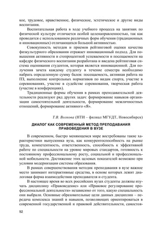 92
кое, трудовое, нравственное, физическое, эстетическое и другие виды
воспитания.
Воспитательная работа в ходе учебного процесса на занятиях по
физической культуре отличается особой целенаправленностью, так как
проводится с использованием различных форм обучения (традиционных
и инновационных) отличающихся большой активностью.
Совокупность методов и приемов рейтинговой оценки качества
физкультурного образования отражает инновационный подход. Для по-
вышения активности и стопроцентной успеваемости и посещаемости на
кафедре физического воспитания разработана и введена рейтинговая си-
стема оценивания студентов, которая является инновационной. Для по-
лучения зачета каждому студенту в течение семестра необходимо
набрать определенную сумму балов: посещаемость, активная работа на
ПЗ, выполнение контрольных нормативов по видам спорта, участие в
соревнованиях, участие в судействе соревнования, творческая работа
(участие в конференциях).
Традиционные формы обучения в рамках преподавательской дея-
тельности реализуют ряд других задач: формирование навыков органи-
зации самостоятельной деятельности, формирование межличностных
отношений, формирование активного «Я».
Т.В. Волкова (НТИ – филиал МГУДТ, Новосибирск)
ДИАЛОГ КАК СОВРЕМЕННЫЙ МЕТОД ПРЕПОДАВАНИЯ
ПРАВОВЕДЕНИЯ В ВУЗЕ
В современном, быстро меняющемся мире востребованы такие ха-
рактеристики выпускника вуза, как конкурентоспособность на рынке
труда, компетентность, ответственность, способность к эффективной
работе по специальности на уровне мировых стандартов, готовность к
постоянному профессиональному росту, социальной и профессиональ-
ной мобильности. Достижение этих целевых показателей возможно при
условии модернизации системы образования.
В рамках совершенствования методик преподавания в вузе важное
место занимают интерактивные средства, в основе которых лежит диа-
логовая форма взаимодействия преподавателя и студента.
В настоящее время во всех российских вузах студенты должны изу-
чать дисциплину «Правоведение» или «Правовое регулирование про-
фессиональной деятельности» независимо от того, какую специальность
они выбрали. Основные образовательные цели данных дисциплин – пе-
редача комплекса знаний и навыков, позволяющих ориентироваться в
современной государственной и правовой действительности, самостоя-
 