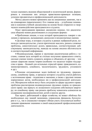 93
тельно оценивать явления общественной и политической жизни, форми-
ровать в отношении них личную нравственно-правовую позицию,
успешно продвигаться в профессиональной деятельности.
Метод диалога можно применять как на лекционных занятиях, так и
на семинарских (практических). Его главная цель – углубление понима-
ния и освоения учебной дисциплины на основе более открытого и твор-
ческого взаимодействия преподавателя и студента.
Опыт преподавания правовых дисциплин показал, что диалогиче-
ское общение можно реализовывать в следующих формах:
 Проблемная лекция, в ходе которой преподаватель говорит о яв-
лениях и процессах, вызывающих дискуссии и неоднозначные оценки;
 Деловые игры, в которых студенты в рамках выбранной роли, ис-
пользуя законодательство, учатся критически мыслить, решать сложные
проблемы, самостоятельно делать правильные, соответствующие дей-
ствующему законодательству, выводы на основе анализа обстоятельств
и соответствующей информации;
 Индивидуальная, парная и групповая аналитическая работа с те-
стами, главная цель которой не столько получение правильного ответа,
сколько умение понять сущность вопроса и объяснить её другому – тем
самым закрепляя знание теории (особенно это касается теории государ-
ства и права – базовой для остальных отраслей права: гражданского, ад-
министративного, семейного, экологического, трудового, уголовного
и др.).
 Решение ситуационных задач (кейсов) по трудовому, граждан-
скому, семейному праву, в процессе которого студенты учатся работать
с источниками права – кодексами и законами, а также с другими типами
нормативных актов, необходимых им в профессиональной деятельно-
сти. Материалом кейсов могут быть ситуации из сферы трудового права:
проблемы рассмотрения индивидуальных трудовых споров; из граждан-
ского права: как вернуть из незаконного владения собственную кварти-
ру; по семейному праву: как решить проблему невыплаты алиментов на
содержание несовершеннолетних детей и многое другое.
Как юрист, работающий в сфере хозяйства, не может обойтись без
необходимых ему знаний экономики, управления, финансов, бухгалте-
рии и т.д., так и специалист-неюрист обязан уметь пользоваться необхо-
димыми правовыми знаниями в своей каждодневной профессиональной
деятельности.
 