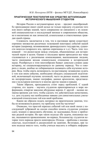 94
М.В. Невзорова (НТИ – филиал МГУДТ, Новосибирск)
ПРАКТИЧЕСКАЯ ТЕКСТОЛОГИЯ КАК СРЕДСТВО АКТУАЛИЗАЦИИ
ИСТОРИЧЕСКОГО МЫШЛЕНИЯ СТУДЕНТОВ
История России в негуманитарных вузах – предмет своеобразный.
Ее преподавание имеет своей целью не только передачу студентам того
или иного набора знаний, часто совершенно не связанного с их основ-
ной специальностью и последующей жизнью в современном обществе,
но и воспитание их как личностей, сознательных и ответственных граж-
дан своей страны.
Сложность заключается в том, что в настоящее время существует
огромное множество различных толкований некоторых событий нашей
истории (например, возникновения древнерусского государства, сущно-
сти монголо-татарского ига, причин опричнины и т.д.). Часть этих тол-
кований – это разногласия между учеными, обыкновенные для истори-
ческой науки в целом. Однако в последнее время приходится все чаще
сталкиваться и с различными компиляциями, высказанными людьми,
часто имеющими весьма сомнительное отношение к исторической
науке. Разобраться в этом многообразии бывает довольно сложно даже
историку, не специализирующемуся по данному периоду. Что и гово-
рить о людях, вообще не собирающихся посвящать себя изучению исто-
рии. Ведь чтобы иметь возможность по-настоящему независимо судить
о том или ином событии, необходимо обладать специальной подготов-
кой, включающей изучение летописей, часто на разных языках, навыки
их интерпретации, знание географии, данных археологии, представле-
ние о культурном контексте и многие другие знания и навыки.
Таким образом, преподаватель стоит перед проблемой. С одной
стороны, его задача – научить студентов ориентироваться в море ин-
формации, отвергая заведомо абсурдные версии. С другой – налицо не-
хватка времени для того, чтобы сделать это действительно качественно,
т.е. дать студенту все необходимые навыки для самостоятельных умоза-
ключений относительно той или иной проблемы.
Каким же образом подать материал на практическом занятии, что-
бы по возможности решить эту проблему хотя бы частично?
Очевидно, что простой пересказ событий той или иной эпохи с по-
следующей зубрежкой на сессии способен помочь студентам успешно
сдать экзамен и продолжить обучение, не задумываясь более о пробле-
мах родной истории. Но при таком подходе обе задачи, описанные вы-
ше, оказываются проваленными: во-первых, большинству студентов ис-
тория этого периода просто неинтересна. Отсюда – проблемы с посеща-
емостью, подготовкой и дисциплиной на занятиях. Во-вторых, при та-
ком подходе вместо того, чтобы учиться мыслить и отбирать информа-
 