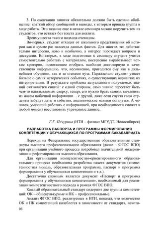 96
3. По окончании занятия обязательно должно быть сделано обоб-
щение: краткий обзор сообщений и выводы, к которым пришла группа в
ходе работы. Это задание еще в начале семинара можно поручить тем из
студентов, кто остался без текста для анализа.
Преимущества такого подхода очевидны.
Во-первых, студент отходит от школьного представления об исто-
рии как о сумме раз навсегда данных фактов. Для многих это действи-
тельно интересно, ново и необычно, а интерес порождает вопросы и
дискуссии. Во-вторых, в ходе подготовки к семинару студент учится
самостоятельно работать с материалом, постепенно вырабатывает чет-
кие критерии, помогающие отобрать наиболее достоверную и каче-
ственную информацию, что, несомненно, пригодится ему как в даль-
нейшем обучении, так и за стенами вуза. Параллельно студент узнает
больше о самих исторических событиях, о существующих вариантах их
интерпретации. В результате проблема актуальности получаемых зна-
ний оказывается снятой: с одной стороны, само знание перестает быть
чем-то навязываемым сверху, теперь его нужно брать самим, вычленять
из массы побочной информации… с другой, даже если спустя годы сту-
денты забудут даты и события, аналитические навыки останутся. А че-
ловек, умеющий работать с информацией, при необходимости сможет в
любой момент восстановить утраченные данные.
Г.Г. Печурина (НТИ – филиал МГУДТ, Новосибирск)
РАЗРАБОТКА ПАСПОРТА И ПРОГРАММЫ ФОРМИРОВАНИЯ
КОМПЕТЕНЦИИ У ОБУЧАЮЩИХСЯ ПО ПРОГРАММАМ БАКАЛАВРИАТА
Переход на Федеральные государственные образовательные стан-
дарты высшего профессионального образования (далее – ФГОС ВПО)
при организации учебного процесса потребовал значительной модерни-
зации и реформирования высшего образования.
Для организации компетентностно-ориентированного образова-
тельного процесса необходима разработка пакета документов (компе-
тенностная модель, образовательная программа, паспорт и программа
формирования у обучающихся компетенции и т.д.).
Достаточно сложным является документ «Паспорт и программа
формирования у обучающихся компетенции», необходимый для реали-
зации компетентностного подхода в рамках ФГОС ВПО.
Каждый образовательный стандарт содержит две группы компетен-
ций: ОК – общекультурные и ПК – профессиональные.
Анализ ФГОС ВПО, реализуемых в НТИ, показал, что количество
ОК и ПК компетенций колеблется в зависимости от стандарта, некото-
 