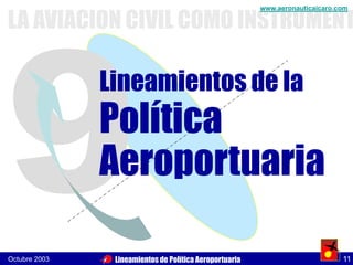 LA AVIACION CIVIL COMO INSTRUMENT
                                                         www.aeronauticaicaro.com .




               Lineamientos de la
               Política
               Aeroportuaria

Octubre 2003    Lineamientos de Política Aeroportuaria                          11
 