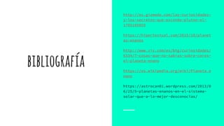 bibliografía
http://es.gizmodo.com/las-curiosidades-
y-los-secretos-que-esconde-pluton-el-
1705185855
https://hipertextual.com/2015/10/planet
as-enanos
http://www.vix.com/es/btg/curiosidades/
6334/7-cosas-que-no-sabias-sobre-ceres-
el-planeta-enano
https://es.wikipedia.org/wiki/Planeta_e
nano
https://astrocan01.wordpress.com/2013/0
6/25/5-planetas-enanos-en-el-sistema-
solar-que-a-lo-mejor-desconocias/
 