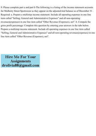 9: Please complete part a and part b The following is a listing of the income statement accounts
for Mulberry Street Sportswear as they appear on the adjusted trial balance as of December 31 .
Required: a. Prepare a multistep income statement. Include all operating expenses in one line
item called "Selling, General and Administrative Expenses" and all non-operating
revenues(expenses) in one line item called "Other Revenue (Expenses), net". b. Compute the
gross profit percentage. Complete this question by entering your answers in the tabs below.
Prepare a multistep income statement. Include all operating expenses in one line item called
"Selling, General and Administrative Expenses" and all non-operating revenues(expenses) in one
line item called "Other Revenue (Expenses), net".
 