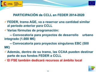 PARTICIPACIÓN de CCLL en FEDER 2014-2020 
FEDER, tramo AGE, va a reservar una cantidad similar al periodo anterior para CCLL 
Varias fórmulas de programación: 
-- Convocatoria para proyectos de desarrollo urbano integrado (1.000 M€) 
-- Convocatoria para proyectos singulares EBC (500 M€) 
Además, dentro de su tramo, las CCAA pueden destinar parte de sus fondos FEDER a CCLL 
El FSE también dedicará recursos al ámbito local 
11  