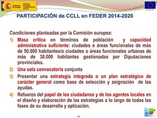 PARTICIPACIÓN de CCLL en FEDER 2014-2020 
Condiciones planteadas por la Comisión europea: 
1)Masa critica en términos de población y capacidad administrativa suficiente: ciudades o áreas funcionales de más de 50.000 habitantes/o ciudades o áreas funcionales urbanas de más de 30.000 habitantes gestionadas por Diputaciones provinciales. 
2)Una sola convocatoria conjunta 
3)Presentar una estrategia integrada o un plan estratégico de carácter general como base de selección y asignación de las ayudas. 
4)Refuerzo del papel de los ciudadanos y de los agentes locales en el diseño y elaboración de las estrategias a lo largo de todas las fases de su desarrollo y aplicación. 
16  