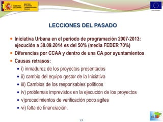 LECCIONES DEL PASADO 
Iniciativa Urbana en el periodo de programación 2007-2013: ejecución a 30.09.2014 es del 50% (media FEDER 70%) 
Diferencias por CCAA y dentro de una CA por ayuntamientos 
Causas retrasos: 
i) inmadurez de los proyectos presentados 
ii) cambio del equipo gestor de la Iniciativa 
iii) Cambios de los responsables políticos 
iv) problemas imprevistos en la ejecución de los proyectos 
v)procedimientos de verificación poco agiles 
vi) falta de financiación. 
17  