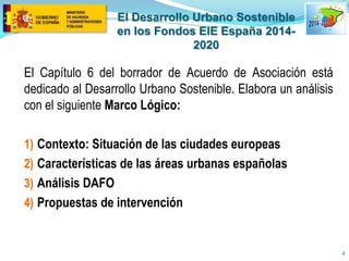 El Desarrollo Urbano Sostenible en los Fondos EIE España 2014- 2020 
El Capítulo 6 del borrador de Acuerdo de Asociación está dedicado al Desarrollo Urbano Sostenible. Elabora un análisis con el siguiente Marco Lógico: 
1)Contexto: Situación de las ciudades europeas 
2)Características de las áreas urbanas españolas 
3)Análisis DAFO 
4)Propuestas de intervención 
4  