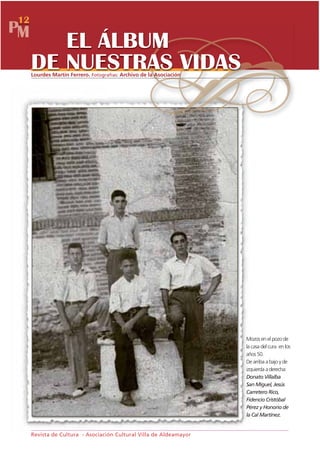 12
PM
        EL ÁLBUM
     DE NUESTRAS VIDAS
     Lourdes Martín Ferrero. Fotografías: Archivo de la Asociación




                                                                     Mozos en el pozo de
                                                                     la casa del cura en los
                                                                     años 50.
                                                                     De arriba a bajo y de
                                                                     izquierda a derecha:
                                                                     Donato Villalba
                                                                     San Miguel, Jesús
                                                                     Carretero Rico,
                                                                     Fidencio Cristóbal
                                                                     Pérez y Honorio de
                                                                     la Cal Martínez.


     Revista de Cultura - Asociación Cultural Villa de Aldeamayor
 