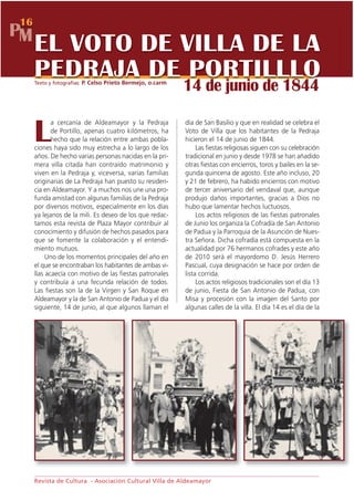 16
PM
     EL VOTO DE VILLA DE LA
     PEDRAJA DE PORTILLLO
     Texto y fotografías: P. Celso Prieto Bermejo, o.carm
                                                            14 de junio de 1844
            a cercanía de Aldeamayor y la Pedraja           día de San Basilio y que en realidad se celebra el

     L      de Portillo, apenas cuatro kilómetros, ha
            hecho que la relación entre ambas pobla-
     ciones haya sido muy estrecha a lo largo de los
                                                            Voto de Villa que los habitantes de la Pedraja
                                                            hicieron el 14 de junio de 1844.
                                                                 Las fiestas religiosas siguen con su celebración
     años. De hecho varias personas nacidas en la pri-      tradicional en junio y desde 1978 se han añadido
     mera villa citada han contraído matrimonio y           otras fiestas con encierros, toros y bailes en la se-
     viven en la Pedraja y, viceversa, varias familias      gunda quincena de agosto. Este año incluso, 20
     originarias de La Pedraja han puesto su residen-       y 21 de febrero, ha habido encierros con motivo
     cia en Aldeamayor. Y a muchos nos une una pro-         de tercer aniversario del vendaval que, aunque
     funda amistad con algunas familias de la Pedraja       produjo daños importantes, gracias a Dios no
     por diversos motivos, especialmente en los días        hubo que lamentar hechos luctuosos.
     ya lejanos de la mili. Es deseo de los que redac-           Los actos religiosos de las fiestas patronales
     tamos esta revista de Plaza Mayor contribuir al        de Junio los organiza la Cofradía de San Antonio
     conocimiento y difusión de hechos pasados para         de Padua y la Parroquia de la Asunción de Nues-
     que se fomente la colaboración y el entendi-           tra Señora. Dicha cofradía está compuesta en la
     miento mutuos.                                         actualidad por 76 hermanos cofrades y este año
          Uno de los momentos principales del año en        de 2010 será el mayordomo D. Jesús Herrero
     el que se encontraban los habitantes de ambas vi-      Pascual, cuya designación se hace por orden de
     llas acaecía con motivo de las fiestas patronales      lista corrida.
     y contribuía a una fecunda relación de todos.               Los actos religiosos tradicionales son el día 13
     Las fiestas son la de la Virgen y San Roque en         de junio, Fiesta de San Antonio de Padua, con
     Aldeamayor y la de San Antonio de Padua y el día       Misa y procesión con la imagen del Santo por
     siguiente, 14 de junio, al que algunos llaman el       algunas calles de la villa. El día 14 es el día de la




     Revista de Cultura - Asociación Cultural Villa de Aldeamayor
 