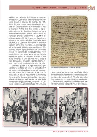 17
                                                                                                                PM
                                 EL VOTO DE VILLA DE LA PREDRAJA DE PORTILLO. 14 de junio de 1844




celebración del Voto de Villa que consiste en
misa cantada, en la que el sermón del predicador
debe evocar el recuerdo del incendio de 1844.
Entre los que hemos predicado algunas veces
este día se conoce como el «Sermón de la vieja
y el candil». Al final de la misa se hace la exposi-
ción solemne del Santísimo Sacramento de la
Eucaristía entonando, además de los cantos eu-
carísticos propios, un solemne TE DEUM en ac-
ción de gracias. (El «Te Deum» son las primeras
palabras del himno religioso latino «Te Deum
laudamus, Te Dominum confitemur. Te aeternum
Patrem, omnis terra veneratur…». Himno propio
de la liturgia de acción de gracias dirigido a Dios
Padre.) Le sigue la procesión con San Antonio de
nuevo por las calles del pueblo, pero esta vez el
recorrido es más largo, pasando por la calle
donde se originó el pavoroso incendio al que
hace referencia el Voto de Villa. Por la tarde se
sale de nuevo en procesión rezando el santo ro-
sario, dando así cumplimiento al Voto de Villa.
    Debido a que en la liturgia del santoral pre-
conciliar la fiesta de San Basilio se celebraba el 14   Documento donde se recoge el «Voto de la Villa».
de Junio, esto ha llevado a muchos a la confusión
de creer que lo que se celebraba el día 14 era la       contribuyeron con sus escritos a la difusión y forja
fiesta de San Basilio. Actualmente la memoria y         del codex doctrinal de la iglesia. Es conocida su re-
fiesta de dicho Santo se celebra el día 2 de enero.     copilación de textos sobre la Filocalía, escogidos
(San Basilio Magno, o el Grande, fue unos de los        de autores antiguos, especialmente de Orígenes.
doctores de la iglesia oriental, junto con San Gre-     La Filocalía tiene una gran actualidad entre los tex-
gorio Nacianceno, en el siglo IV, ca. 330–380, que      tos espirituales de la segunda mitad del siglo XX).




                                                           Plaza Mayor - 9 • 1er semestre - marzo 2010
 