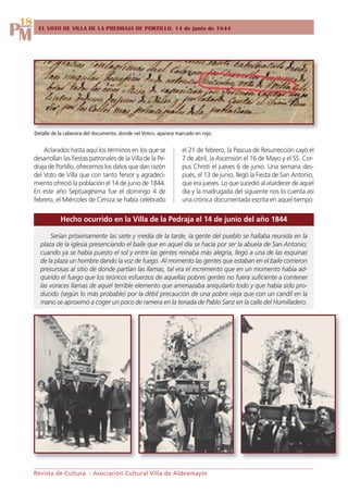18
PM     EL VOTO DE VILLA DE LA PREDRAJA DE PORTILLO. 14 de junio de 1844




     Detalle de la cabecera del documento, donde «el Voto», aparece marcado en rojo.


         Aclarados hasta aquí los términos en los que se              el 21 de febrero, la Pascua de Resurrección cayó el
     desarrollan las fiestas patronales de la Villa de la Pe-         7 de abril, la Ascensión el 16 de Mayo y el SS. Cor-
     draja de Portillo, ofrecemos los datos que dan razón             pus Christi el jueves 6 de junio. Una semana des-
     del Voto de Villa que con tanto fervor y agradeci-               pués, el 13 de junio, llegó la Fiesta de San Antonio,
     miento ofreció la población el 14 de junio de 1844.              que era jueves. Lo que sucedió al atardecer de aquel
     En este año Septuagésima fue el domingo 4 de                     día y la madrugada del siguiente nos lo cuenta así
     febrero, el Miércoles de Ceniza se había celebrado               una crónica documentada escrita en aquel tiempo:

                Hecho ocurrido en la Villa de la Pedraja el 14 de junio del año 1844

           Serían próximamente las siete y media de la tarde, la gente del pueblo se hallaba reunida en la
       plaza de la iglesia presenciando el baile que en aquel día se hacía por ser la abuela de San Antonio;
       cuando ya se había puesto el sol y entre las gentes reinaba más alegría, llegó a una de las esquinas
       de la plaza un hombre dando la voz de fuego. Al momento las gentes que estaban en el baile corrieron
       presurosas al sitio de donde partían las llamas, tal era el incremento que en un momento había ad-
       quirido el fuego que los teóricos esfuerzos de aquellas pobres gentes no fuera suficiente a contener
       las voraces llamas de aquel terrible elemento que amenazaba aniquilarlo todo y que había sido pro-
       ducido (según lo más probable) por la débil precaución de una pobre vieja que con un candil en la
       mano se aproximó a coger un poco de ramera en la tenada de Pablo Sanz en la calle del Humilladero.




     Revista de Cultura - Asociación Cultural Villa de Aldeamayor
 