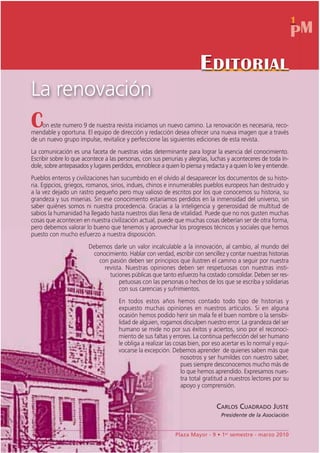 1
                                                                                                                 PM
                                                                        E DITORIAL
La renovación
C   on este numero 9 de nuestra revista iniciamos un nuevo camino. La renovación es necesaria, reco-
mendable y oportuna. El equipo de dirección y redacción desea ofrecer una nueva imagen que a través
de un nuevo grupo impulse, revitalice y perfeccione las siguientes ediciones de esta revista.
La comunicación es una faceta de nuestras vidas determinante para lograr la esencia del conocimiento.
Escribir sobre lo que acontece a las personas, con sus penurias y alegrías, luchas y aconteceres de toda ín-
dole, sobre antepasados y lugares perdidos, ennoblece a quien lo piensa y redacta y a quien lo lee y entiende.
Pueblos enteros y civilizaciones han sucumbido en el olvido al desaparecer los documentos de su histo-
ria. Egipcios, griegos, romanos, sirios, indues, chinos e innumerables pueblos europeos han destruido y
a la vez dejado un rastro pequeño pero muy valioso de escritos por los que conocemos su historia, su
grandeza y sus miserias. Sin ese conocimiento estaríamos perdidos en la inmensidad del universo, sin
saber quiénes somos ni nuestra procedencia. Gracias a la inteligencia y generosidad de multitud de
sabios la humanidad ha llegado hasta nuestros días llena de vitalidad. Puede que no nos gusten muchas
cosas que acontecen en nuestra civilización actual, puede que muchas cosas deberían ser de otra forma,
pero debemos valorar lo bueno que tenemos y aprovechar los progresos técnicos y sociales que hemos
puesto con mucho esfuerzo a nuestra disposición.
                        Debemos darle un valor incalculable a la innovación, al cambio, al mundo del
                         conocimiento. Hablar con verdad, escribir con sencillez y contar nuestras historias
                           con pasión deben ser principios que ilustren el camino a seguir por nuestra
                             revista. Nuestras opiniones deben ser respetuosas con nuestras insti-
                               tuciones públicas que tanto esfuerzo ha costado consolidar. Deben ser res-
                                   petuosas con las personas o hechos de los que se escriba y solidarias
                                   con sus carencias y sufrimientos.
                                     En todos estos años hemos contado todo tipo de historias y
                                     expuesto muchas opiniones en nuestros artículos. Si en alguna
                                     ocasión hemos podido herir sin mala fe el buen nombre o la sensibi-
                                     lidad de alguien, rogamos disculpen nuestro error. La grandeza del ser
                                     humano se mide no por sus éxitos y aciertos, sino por el reconoci-
                                     miento de sus faltas y errores. La continua perfección del ser humano
                                     le obliga a realizar las cosas bien, por eso acertar es lo normal y equi-
                                     vocarse la excepción. Debemos aprender de quienes saben más que
                                                                 nosotros y ser humildes con nuestro saber,
                                                                 pues siempre desconocemos mucho más de
                                                                 lo que hemos aprendido. Expresamos nues-
                                                                 tra total gratitud a nuestros lectores por su
                                                                 apoyo y comprensión.


                                                                               CARLOS CUADRADO JUSTE
                                                                                 Presidente de la Asociación


                                                             Plaza Mayor - 9 • 1er semestre - marzo 2010
 
