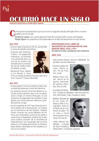 2
PM

     OCURRIÓ HACE UN SIGLO
     Emeterio López Pérez y Felipe Ojero Tejedor




     C      ontinuamos recordando lo que ocurrió en la segunda década del siglo XX en nuestro
            pueblo y en el mundo.
            Emeterio López nos cuenta algunos hitos de la historia del mundo y de España.
            Felipe Ojero nos presenta a los registrados en el libro de bautismos en esas fechas.

     Año 1916                                              REGISTRADOS EN EL LIBRO DE
     - Entra en vigor la ley seca en EE.UU. que prohíbe    BAUTISMOS DE ALDEAMAYOR DE SAN
       la venta de bebidas alcohólicas.                    MARTÍN AÑOS 1916 y 1917
                                                           (En negrita los inscritos o cónyuges que viven actualmente)
     - El genial actor británico,
       Charlot, «el vagabundo                              AÑO 1916
       millonario», se convierte
       a los veintisiete años, en                          - Julia Ferrero Gaona. Vivió en Valladolid. Tía
       uno de los actores más                                de Mari Carmen Martínez.
       cotizados por su contrato
       de más de medio millón                              - Faustino López He-
       de dólares anuales.                                   rranz. Murió jo-
     - Revolución Rusa. Abdica                               ven. Tío de Tina,
       el zar Nicolás II. Rusia                              Vivi, Justo.
       firma el tratado de Brest Litov para salir de la
                                                           - Matías Vivas Cas-
       Gran Guerra (1ª Guerra Mundial).
                                                             tán. Murió en la
                                                             guerra. Hermano
     Año 1917                                                de Jacinto, Doro-
     - Es ejecutada en Francia la bailarina Mata Hari        tea, Nina y Julia.
       acusada de espionaje a favor de Alemania.                                             Matías Vivas Castán
     - Los pastores Jacinta y Francisco Martos y Lu-       - Lucia Benito Martí-
       cía dos Santos declaran que se les ha apare-          nez. Casada en Mojados. Hermana de Pau-
       cido la Virgen en Fátima (Portugal), en seis          lino, Iluminado, Cayo, Eusebio y Julián.
       ocasiones, entregándoles tres secretos, lo que      - Melitón Olmedo de
       genera una fuerte devoción Mariana y pere-            la Cal. Hijos Fili-
       grinaciones al lugar.                                 berto y Mari Cruz.
     - La crisis española de 1917 que amenazó el sis-        Labrador. Vivió en
       tema político de la Restauración, se produjo          la Plaza de la Cruz
       por la confluencia de tres factores: malestar         frente al pilón. En
       militar (creación de Juntas Militares de De-          su casa y corral
       fensa que reclamaban aumento de sueldo y              construyeron cinco
       ascenso por antigüedad), protesta de la opo-          casas con corral.
       sición política (creación de la Asamblea de
       Parlamentarios, los marginados del turnismo         - Julián Muñoz San
       político), y la huelga general (por la inflación,     Miguel. Cuñado        Melitón Olmedo de la Cal
       bajos salarios, desempleo en las ciudades y mi-       de Julia Cristóbal y
       seria en el campo).                                   Otilia Pérez. Conductor agrícola.


     Revista de Cultura - Asociación Cultural Villa de Aldeamayor
 