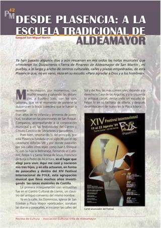 42
PM
     DESDE PLASENCIA: A LA
     ESCUELA TRADICIONAL DE
               ALDEAMAYOR
     Ezequiel San Miguel Martín




     Ya han pasado algunos días y aún resuenan en mis oídos las notas musicales que
     ofrecieron los Dulzaineros «Tierra de Pinares» de Aldeamayor de San Martín , mi
     pueblo, a lo largo y ancho de centros culturales, calles y plazas empedradas, de esta
     Plasencia que, no en vano, reza en su escudo: «Para agradar a Dios y a los hombres».




               e recordaron por momentos, con              Sol y del Rey, las más comerciales, dejando a la

     M         mucho respeto y salvando las distan-
               cias, a Eusebio Soto, con los ojos
     saltones, que en el momento de ponerse la
                                                           derecha la Casa de las Argollas, y a la izquierda
                                                           la antigua cárcel, destacando un escudo de
                                                           Felipe IV en su fachada de sillería, y después
     dulzaina en la boca, pareciera que le fueran a        desembocaron de nuevo en la Plaza Mayor.
     reventar.
     Eran años de mi infancia y primeros de juven-
     tud, tocaban en las procesiones de San Roque,
     Compasco, acompañando a la corporación
     municipal y en las festividades del Centro y
     Círculo Católico de labradores y ganaderos.
         Pues bien, retomando lo del principio, por
     esta Plasencia fundada en el siglo XII por el rey
     castellano Alfonso VIII y por donde pasearon
     por sus calles otros reyes como Juan I, Enrique
     IV, con su hija la Beltraneja, Fernando el Cató-
     lico, Felipe V y Santa Teresa de Jesús, Francisco
     de Borja o Pedro de Alcántara, es el lugar que
     elegí para vivir. Aquí me casé y nacieron
     mis tres hijos, y en ella actuaron, en forma
     de pasacalles y dentro del XIV Festival
     Internacional de FOLK, esta agrupación
     musical que lleva muchos años investi-
     gando las raíces musicales de Castilla.
         La primera interpretación con entradillas
     fue en el Centro Cultural de Llanos, un claus-
     tro del antiguo convento del mismo nombre.
         Ya en la calle, los Dominicos, Iglesia de San
     Esteban y Plaza Mayor «porticada», sonaban
     las dianas y pasacalles, e iniciaron las calles del   Cartel anunciador del Festival.



     Revista de Cultura - Asociación Cultural Villa de Aldeamayor
 