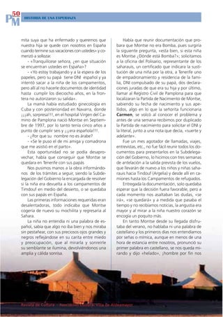 50
PM    HISTORIA DE UNA ESPERANZA




     mita suya que ha enfermado y queremos que                Había que reunir documentación que pro-
     nuestra hija se quede con nosotros en España        bara que Montse no era Bomba, pues surgiría
     cuando termine sus vacaciones con ustedes» y co-    la siguiente pregunta, «esta bien, si esta niña
     menzó a sollozar.                                   es Montse ¿Dónde está Bomba?»; solicitamos
          - «Tranquilícese señora, ¿en que situación     a la oficina del Polisario, representante de los
     se encuentran ustedes en España»?                   saharauis, un certificado que indicara la susti-
          - «Yo estoy trabajando y a la espera de los    tución de una niña por la otra, a Tenerife uno
     papeles, pero su papá tiene DNI español y ya        de empadronamiento y residencia de la fami-
     intentó sacar a la niña de los campamentos,         lia, DNI compulsado de su papá, dos declara-
     pero allí al no hacerle documentos de identidad     ciones juradas de que era su hija y por último,
     hasta cumplir los dieciocho años, en la fron-       llamar al Registro Civil de Pamplona para que
     tera no autorizaron su salida».                     localizaran la Partida de Nacimiento de Montse,
          La mamá había estudiado ginecología en         sabiendo su fecha de nacimiento y sus ape-
     Cuba y con posterioridad en Navarra, donde          llidos, algo en lo que la señorita funcionaria
     ¡¡¡ah, sorpresa!!!, en el hospital Virgen del Ca-   Carmen, se volcó al conocer el problema y
     mino de Pamplona nació Montse en Septiem-           antes de una semana recibimos por duplicado
     bre de 1997, por lo tanto tenía cinco años a        la Partida de nacimiento para solicitar el DNI y
     punto de cumplir seis y ¡¡¡era española!!!.         la literal, junto a una nota que decía, «suerte y
          - ¿Por que su nombre no es árabe?              adelante».
          - «Se le puso el de mi amiga y comadrona            Fue un mes agotador de llamadas, viajes,
     que me asistió en el parto».                        entrevistas, etc., no fue fácil reunir todos los do-
          Esta oportunidad no se podía desapro-          cumentos para presentarlos en la Subdelega-
     vechar, había que conseguir que Montse se           ción del Gobierno, lo hicimos con tres semanas
     quedara en Tenerife con sus papás                   de antelación a la salida prevista de los vuelos,
          Nos pusimos manos a la obra informándo-        que llevarán de nuevo a los niños y niñas saha-
     nos de los trámites a seguir, siendo la Subde-      rauis hacia Tindouf (Argelia) y desde allí en ca-
     legación del Gobierno la encargada de resolver      miones hasta los Campamentos de refugiados.
     si la niña era devuelta a los campamentos de             Entregada la documentación, solo quedaba
     Timdouf en medio del desierto, o se quedaba         esperar que la decisión fuera favorable, pero a
     con sus papás en España.                            cada momento nos asaltaban las dudas, «se
          Las primeras informaciones requeridas eran     irá», «se quedará» y a medida que pasaba el
     desalentadoras, todo indicaba que Montse            tiempo y no recibíamos noticias, la angustia era
     cogería de nuevo su mochilita y regresaría al       mayor y al mirar a la niña nuestro corazón se
     Sahara.                                             encogía un poquito más.
          La niña no entendía ni una palabra de es-           En tanto Montse desde su llegada disfru-
     pañol, sabía que algo no iba bien y nos miraba      taba del verano, no hablaba ni una palabra de
     sin pestañear, con sus preciosos ojos grandes y     castellano y los primeros días nos entendíamos
     negros reflejándose en su carita entre miedo        por señas o mímica, aunque en menos de una
     y preocupación, que al mirarla y sonreírle          hora de estancia entre nosotros, pronunció su
     su semblante se ilumina, devolviéndonos una         primer palabra en castellano, se nos queda mi-
     amplia y cálida sonrisa.                            rando y dijo «helado», ¡hombre por fin nos




     Revista de Cultura - Asociación Cultural Villa de Aldeamayor
 