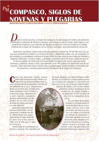 6
PM
     COMPASCO, SIGLOS DE
     NOVENAS Y PLEGARIAS
     Álvaro Sanz Ferrero y Francisco Sanz Martín. Fotografías: Archivo Asociación.




      D      urante cientos de años, la Virgen de Compasco ha sido testigo de millones de peticiones
     individuales o colectivas de devotos y devotas, por la lluvia, la salud o la paz. Aquí traemos una
       recopilación histórica y una selección de algunas de ellas tal y como se recoge en el trabajo
      «Historia de la Virgen de Compasco, de su ermita y Cofradía», que próximamente verá la luz.

         Queremos manifestar nuestra más profunda gratitud a nuestra tía, Mª del Pilar Sanz Gil, ya
     que esta recopilación se debe a su inmensa devoción y dedicación a Ntra. Sra. de Compasco, lo
     que añadido a su prodigiosa memoria le ha permitido recordar verso a verso todas las novenas y
      plegarias dedicadas a nuestra Virgen, y cantarlas y recitarlas una y mil veces a todos los que se
         lo hemos pedido, de modo que nos ha permitido recogerlas por escrito, para que estos
     hermosos y piadosos cantos y rezos, que aprendió ya de niña gracias a la trasmisión oral de sus
      mayores, hayan pervivido hasta nuestros días y puedan seguir siendo sentidos y entonados por
              las presentes y venideras generaciones de devotos de la Virgen de Compasco.



            omo toda advocación mariana, Nuestra            las musas, llegaban a los oídos de María. La Ma-

     C      Señora de Compasco ha sido, desde su re-
            fugio entre los pinares de Aldeamayor, un
     centro de atención de las plegarias y oraciones de
                                                            dre Dios, en la tradición cristiana católica cuenta
                                                            con el carácter de mediadora e intercesora con
                                                            Dios y con su hijo, de modo que todas las advo-
     los habitantes de la zona. Lógicamente y                     caciones de España y del mundo católico
     desde sus primeros días, los fieles de la                        podríamos cambiar las plegarias de los
     virgen pinariega fueron hombres y                                   campos por los ruegos dirigidos a
     mujeres de campo, labradores (en                                      la protección de los hombres de
     su gran mayoría) y ganaderos;                                           mar o de los trabajadores de las
     peones y terratenientes; que de-                                         minas.
     pendían de una innumerable                                                     Así, a lo largo de los siglos,
     cantidad de azares para sacar                                              la virgen ha recogido quizá mi-
     sus vidas adelante.                                                         llones de peticiones en una su-
         Estas preocupaciones, casi                                              cesión continua, más si cabe
     siempre relacionadas con las                                                en verano, de novenas y rosa-
     clemencias o inclemencias de                                                rios. Las madres y las hijas de
     la meteorología han acapa-                                                 las familias de agricultores y
     rado siempre la mayor parte de                                            sobre todo aquellas a las que la
     los rezos que se han pronun-                                             economía no les obligaba a arri-
     ciado ante la talla que se aloja                                        mar el hombro con sus hombres,
     en Compasco.                                                          partían a buscar a su Virgen, que
         Improvisadas en cuartetos por las                               durante nueve días permanecía en
     devotas o devotos más inspirados por                            la Iglesia de Aldeamayor todos los años


     Revista de Cultura - Asociación Cultural Villa de Aldeamayor
 