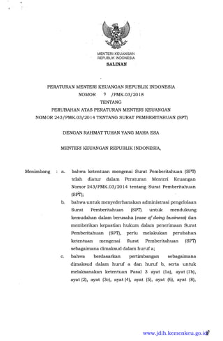 MENTERIKEUANGAN
REPUBLIK INQONESIA
SALINAN
PERATURAN MENTER! KEUANGAN REPUBLIK INDONESIA
NOMOR 9 /PMK.03/2018
TENTANG
PERUBAHAN ATAS PERATURAN MENTER! KEUANGAN
NOMOR 243/PMK.03/2014 TENTANG SURAT PEMBERITAHUAN (SPT)
Menimbang
DENGAN RAHMAT TUHAN YANG MAHA ESA
MENTER! KEUANGAN REPUBLIK INDONESIA,
a. bahwa ketentuan mengenai Surat Pemberitahuan (SPT)
telah diatur dalam Peraturan Menteri Keuangan
Nomor 243/PMK.03/2014 tentang Surat Pemberitahuan
(SPT);
b. bahwa untuk menyederhanakan administrasi pengelolaan
Surat Pemberitahuan (SPT) untuk mendukung
kemudahan dalam berusaha (ease of doing business) dan
memberikan kepastian hukum dalam penerimaan Surat
Pemberitahuan (SPT), perlu melakukan perubahan
ketentuan mengenai Surat Pemberitahuan (SPf)
sebagaimana dimaksud dalam huruf a;
c. bahwa berdasarkan pertimbangan sebagaimana
dimaksud dalam huruf a dan huruf b, serta untuk
melaksanakan ketentuan Pasal 3 ayat (la), ayat (lb),
ayat (2); ayat (3c), ayat (4), ayat (5), ayat (6), ayat (8),
i
www.jdih.kemenkeu.go.id
 